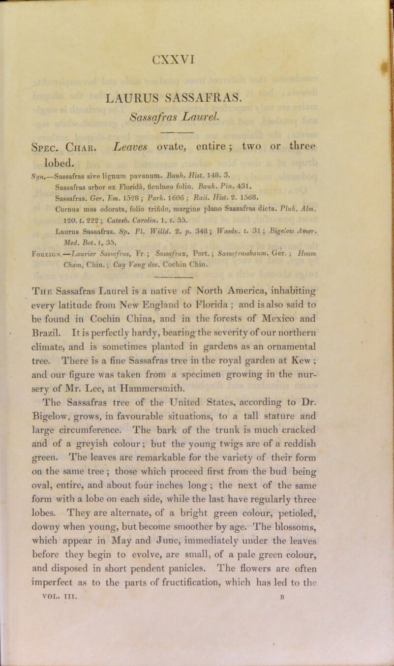 LAURUS SASSAFRAS. Sassafras Laurel. Spec. Char. Leaves ovate, entire; two or three lobed. Spn.—Sassafras sive lignum pavanura. Bauh. Hist. 148. 3. Sassafras arbor ex Florida, ficulneo folio. Bauh. Pin. 431. Sassafras. Ger. F.m. 1528; Park. 1606; Raii. Hist. 2. 1568. Cornus mas odorata, folio trifido, margine piano Sassafras dicta. Pink. Aim. 120. t. 222 ; Catesb. Carotin. 1. t. 55. Laurus Sassafras. Sp. PI. Willd. 2. p. 348; lloodc. r. 31; Bigelow Amer. Med. Bot. t. 35. Foreign — Laurier Sassafras, Fr ; Sassafras, Port.; Sassajrassbaum. Ger. ; Hoani Chain, Chin.; Cay Vatig dee. Cochin Chin. The Sassafras Laurel is a native of North America, inhabiting every latitude from New England to Florida ; and is also said to be found in Cochin China, and in the forests of Mexico and Brazil. It is perfectly hardy, bearing the severity of our northern climate, and is sometimes planted in gardens as an ornamental tree. There is a fine Sassafras tree in the royal garden at Kew ; and our figure was taken from a specimen growing in the nur- sery of Mr. Lee, at Hammersmith. The Sassafras tree of the United States, according to Dr. Bigelow, grows, in favourable situations, to a tall stature and large circumference. The bark of the trunk is much cracked and of a greyish colour; but the young twigs are of a reddish green. The leaves are remarkable for the variety of their form on the same tree ; those which proceed first from the bud being oval, entire, and about four inches long ; the next of the same form with a lobe on each side, while the last have regularly three lobes. They are alternate, of a bright green colour, petioled, downy when young, but become smoother by age. The blossoms, which appear in May and June, immediately under the leaves before they begin to evolve, are small, of a pale green colour, and disposed in short pendent panicles. The flowers are often imperfect as to the parts of fructification, which has led to the VOL. TIT. B