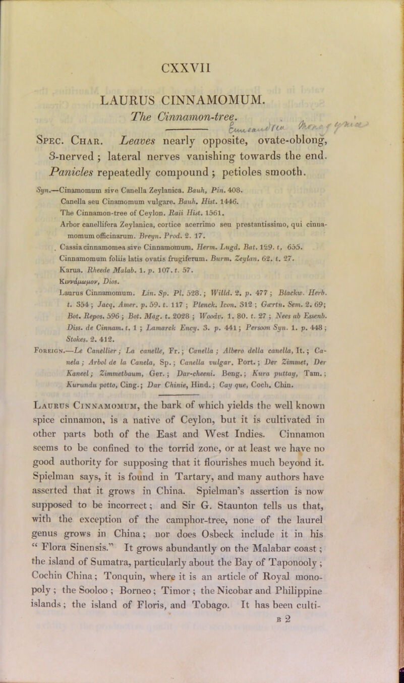 Lx^URUS CINNAMOMUM. The Cinnamon-tree. far* Spec. Char. Leaves nearly opposite, ovate-oblong1, o-nerved ; lateral nerves vanishing towards the end. Panicles repeatedly compound ; petioles smooth. Syn.—Cinamomum sive Canella Zeylanica. Bauh, Pin. 408. Canella seu Cinamomum vulgare. Bauh. Hist. 1446. The Cinnamon-tree of Ceylon. Raii Hist. 1561. Arbor canellifera Zeylanica, cortice acerrimo seu prestantissimo, qui cinna- momumofficinarum. Brmpi. Prod. 2. 17. . Cassiacinnamomea sive Cinnamomum. Herm. Lugd. Bat. 129. t. 655. Cinnamomum foliis latis ovatis frugiferum. Burm. Zeylan. 62. £. 27. Karua. Rheede Malab. 1. p. 107. t. 57. YLiwdp.oip.ov, Dios. Laurus Cinnamomum. Lin. Sp. PI. 528.; Willd. 2. p. 477 ; Blackw. Herb, t. 354 ; Jacq. Amer. p. 59. <. 117 ; Plenck. Icon. 312 ; Gccrtn. Sem. 2. 69; Bot. Repos. 596 ; Bot. Mag. t. 2028 ; IVoodv. 1. 80. t. 27 ; Nees ab Essenb. Diss. de Cinnam. t. 1 ; Lamarck Ency. 3. p. 441; Persoon Syn. 1. p. 448; Stokes. 2. 412. Foreicn.—Le Canellier; La canelle, Fr.; Canella; Albero della canella, It.; Ca- nela; Arbol de la Canela, Sp.; Canella vulgar. Port.; Der Zimmet, Der Kaneel; Zimmetbaum, Ger.; Dar-cheeni. Beng.; Kura puttay, Tam.; Kurundu potto, Cing.; Dar Chinie, Hind.; Cay que, Coch, Chin. Laurus Cinnamomum, the bark of which yields the well known spice cinnamon, is a native of Ceylon, but it is cultivated in other parts both of the East and West Indies. Cinnamon seems to be confined to the torrid zone, or at least we have no good authority for supposing that it flourishes much beyond it. Spielman says, it is found in Tartary, and many authors have asserted that it grows in China. Spielman’s assertion is now supposed to be incorrect; and Sir G. Staunton tells us that, with the exception of the camphor-tree, none of the laurel genus grows in China; nor does Osbeck include it in his “ Flora Sinensis.11 It grows abundantly on the Malabar coast; the island of Sumatra, particularly about the Bay of Taponooly ; Cochin China; Tonquin, where it is an article of Royal mono- poly ; the Sooloo ; Borneo; Timor; the Nicobar and Philippine islands; the island of Floris, and Tobago. It has been culti-