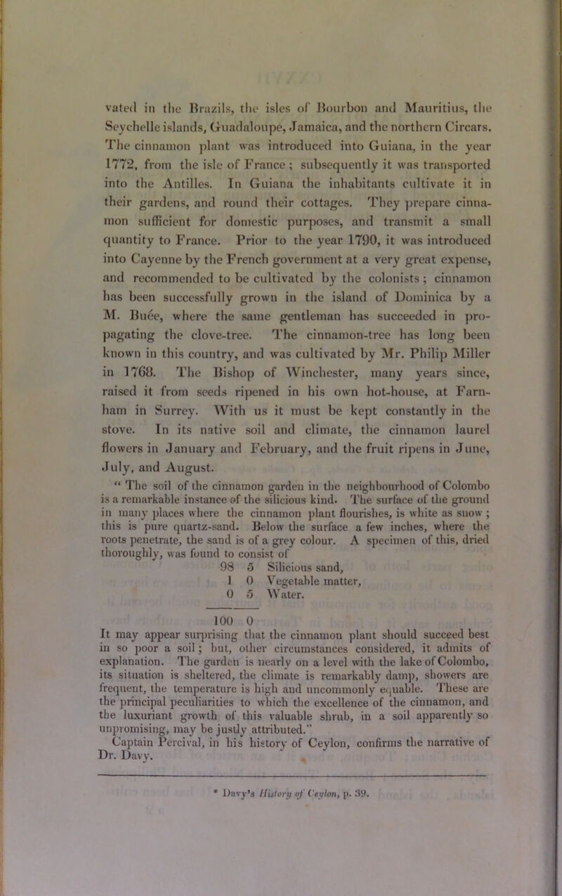 Seychelle islands, Guadeloupe, Jamaica, and the northern Circars. The cinnamon plant was introduced into Guiana, in the year 1772, from the isle of France ; subsequently it was transported into the Antilles. In Guiana the inhabitants cultivate it in their gardens, and round their cottages. They prepare cinna- mon sufficient for domestic purposes, and transmit a small quantity to France. Prior to the year 1790, it was introduced into Cayenne by the French government at a very great expense, and recommended to be cultivated by the colonists ; cinnamon has been successfully grown in the island of Dominica by a M. Buee, where the same gentleman has succeeded in pro- pagating the clove-tree. The cinnamon-tree has long been known in this country, and was cultivated by Mr. Philip Miller in 17Gb. The Bishop of Winchester, many years since, raised it from seeds ripened in his own hot-house, at Farn- ham in Surrey. With us it must be kept constantly in the stove. In its native soil and climate, the cinnamon laurel flowers in January and February, and the fruit ripens in June, July, and August. “ The soil of the cinnamon garden in the neighbourhood of Colombo is a remarkable instance of the silicious kind. The surface of the ground in many places where the cinnamon plant flourishes, is white as snow ; this is pure quartz-sand. Below the surface a few inches, where the roots penetrate, the sand is of a grey colour. A specimen of this, dried thoroughly, was found to consist of 98 5 Silicious sand, 1 0 Vegetable matter, 0 5 W ater. 100 0 It may appear surprising that the cinnamon plant should succeed best in so poor a soil; but, other circumstances considered, it admits of explanation. The garden is nearly on a level with the lake of Colombo, its situation is sheltered, the climate is remarkably damp, showers are frequent, the temperature is high and uncommonly equable. These are the principal peculiarities to which the excellence of the cinnamon, and the luxuriant growth of this valuable shrub, in a soil apparently so unpromising, may be justly attributed.” Captain Percival, in his history of Ceylon, confirms the narrative of Dr. Davy. * Davy’s History of Ceylon, p. 39.