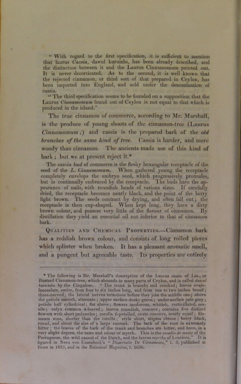 “ With regard to the first specification, it is sufficient to mention that laurus Cassia, dawul kurundu, has been already described, and the distinction between it and the Laurus Cinnamornum pointed out. It is never decorticated. As to the second, it is well known that the rejected cinnamon, or third sort of that prepared in Ceylon, has been imported into England, and sold under the denomination of cassia. “ The third specification seems to be founded on a supposition that the Laurus Cinnamornum found out of Ceylon is not equal to that which is produced in the island.” The true cinnamon of commerce, according to Mr. Marshall, is the produce of young shoots of the cinnamon-tree (Laurus Cinnamornum,) and cassia is the prepared bark of the old branches of the same hind of tree. Cassia is harder, and more woody than cinnamon. The ancients made use of this kind of bark ; but we at present reject it.* The cassia bud of commerce is the fleshy hexangular receptacle of the seed of the L. Cinnamornum. When gathered young the receptacle completely envelops the embryo seed, which progressively protrudes, but is continually embraced by the receptacle. The buds have the ap- pearance of nails, with roundish heads of various sizes. If carefully dried, the receptacle becomes nearly black, and the point of the berry light brown. The seeds contract by drying, and often fall out; the receptacle is then cup-shaped. When kept long, they have a dirty brown colour, and possess very little of the flavour of cinnamon. By distillation they yield an essential oil not inferior to that of cinnamon bark. Qualities and Chemical Properties.—Cinnamon bark has a reddish brown colour, and consists of long rolled pieces which splinter when broken. It has a pleasant aromatic smell, and a pungent but agreeable taste. Its properties are entirely * The following is Mr. Marshall’s description of the Laurus cassia of Lin., or Bastard Cinuamon-tree, which abounds in many parts of Ceylon, and is called dawul kurundu by the Cingalese. “ The trunk is branchy and crooked; leaves ovate- lanceolate, entire, from four to six inches long, and from one to two inches broad ; three-nerved; the lateral nerves terminate before they join the middle one; above the petiole smooth, alternate ; upper surface dusky green ; undersurface pale grey ; petiole half cylindrical; flat above ; flowers inodorous, whitish, verticillated, ses- sile ; calyx common 4-leaved; leaves roundish, concave; contains five distinct flowers with short peduncles; corolla 6-petalled, ovate-concave, nearly equal ; fila- ments nine, shorter than the corolla ; style short, stigma obtuse ; berry black, round, and about the size of a large currant. The bark of the root is extremely hitter ; the leaves of the bark of the trunk and branches are bitter, and have, in u very slight degree, the taste and odour of myrrh. This is the canella de matto of the Portuguese, the wild caneel of the Dutch, and the laurus myrrha of Louriero.” It is figured in Nees von Essenbeck’s “ Dissertatia J)e Cinnamomo,” t. 3, published at Bonn in 1823, and in the Botanical Magazine, t. 1636.