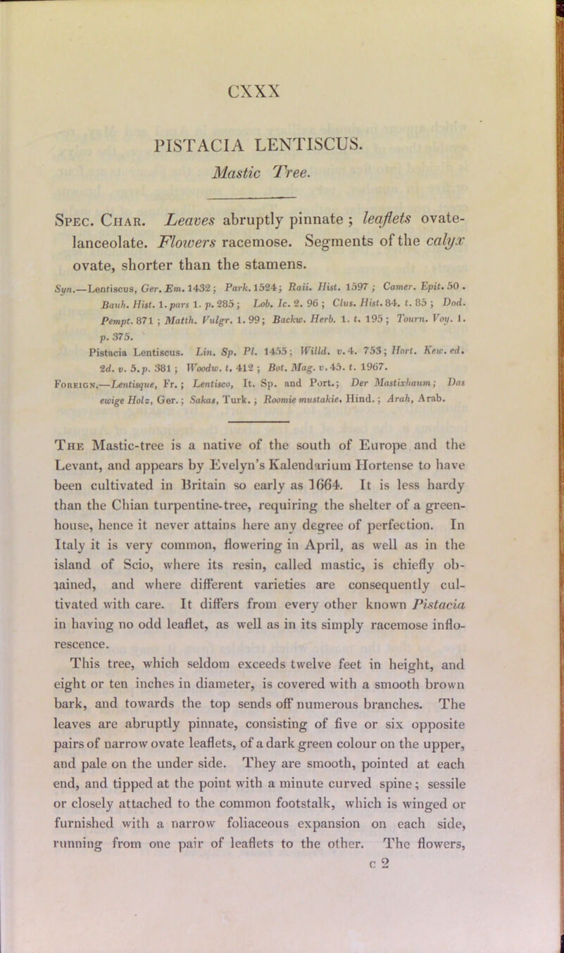 PISTACIA LENTISCUS. Mastic Tree. Spec. Ciiar. Leaves abruptly pinnate ; leaflets ovate- lanceolate. Flowers racemose. Segments of the calyx ovate, shorter than the stamens. Sun.—Lenfiscus, Ger. Em. 1432 ; Park. 1524; Rati. Hist. 1597 ; Comer. Epit. 50. Bauh. Hist, t.pars 1. p. 285 ; Lob. Ic. 2. 96 ; Clus. Hist. 8-1. t. 85 ; Dod. Pempt. 871 ; Matth. Vulgr. 1. 99; Backw. Herb. 1. t. 195 ; Tourn. Vop. 1. p. 375. Pistacia Lentiscus. Lin. Sp. PI. 1455; 1 iilld. v. 4. 753; Hart, hew.ed. 2d. v. 5.p. 381 ; Woodw. t. 412 ; Bot. Mag. v.45. t. 1967. Foreign.—Lentisque, Fr.; Lentisco, It. Sp. and Port.; Der Mastixhaum; Das ewige Hols, Ger.; Sakas, Turk. ; Roomie mustakie. Hind.; Arab, Arab. The Mastic-tree is a native of the south of Europe and the Levant, and appears by Evelyn’s Kalendarium Hortense to have been cultivated in Britain so early as 1664. It is less hardy than the Chian turpentine-tree, requiring the shelter of a green- house, hence it never attains here any degree of perfection. In Italy it is very common, flowering in April, as well as in the island of Scio, where its resin, called mastic, is chiefly ob- tained, and where different varieties are consequently cul- tivated with care. It differs from every other known Pistacia in having no odd leaflet, as well as in its simply racemose inflo- rescence. This tree, which seldom exceeds twelve feet in height, and eight or ten inches in diameter, is covered with a smooth brown bark, and towards the top sends off numerous branches. The leaves are abruptly pinnate, consisting of five or six opposite pairs of narrow ovate leaflets, of a dark green colour on the upper, and pale on the under side. They are smooth, pointed at each end, and tipped at the point with a minute curved spine; sessile or closely attached to the common footstalk, which is winged or furnished with a narrow foliaceous expansion on each side, running from one pair of leaflets to the other. The flowers,