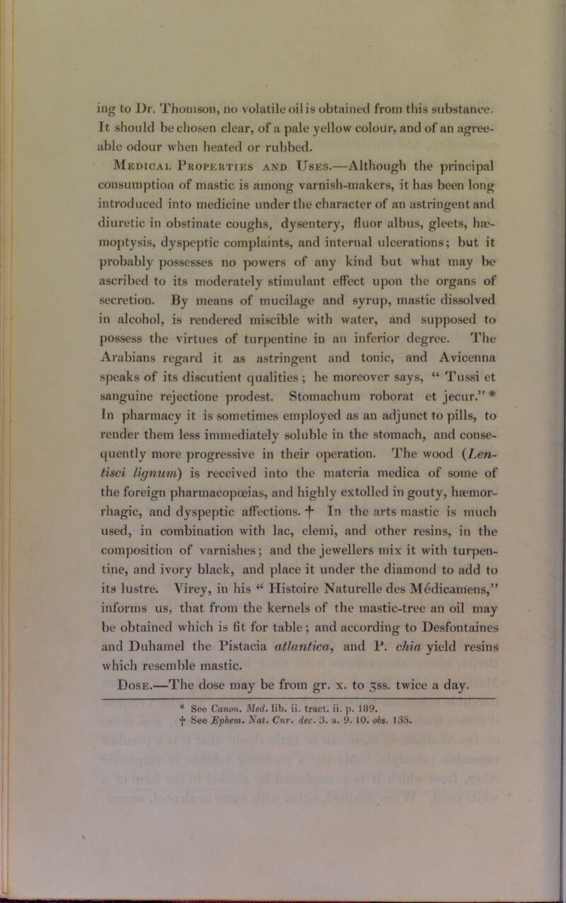 ing to Dr. Thomson, no volatile oil is obtained from this substance. It should be chosen clear, of a pale yellow colour, and of an agree- able odour when heated or rubbed. Medical Properties and Uses.—Although the principal consumption of mastic is among varnish-makers, it has been long introduced into medicine under the character of an astringent and diuretic in obstinate coughs, dysentery, fluor albus, gleets, hae- moptysis, dyspeptic complaints, and internal ulcerations; but it probably possesses no powers of any kind but what may be ascribed to its moderately stimulant effect upon the organs of secretion. By means of mucilage and syrup, mastic dissolved in alcohol, is rendered miscible with water, and supposed to possess the virtues of turpentine in an inferior degree. The Arabians regard it as astringent and tonic, and Avicenna speaks of its discutient cjualities ; he moreover says, “ Tussi et sanguine rejectione prodest. Stomachum roborat et jecur.” * In pharmacy it is sometimes employed as an adjunct to pills, to render them less immediately soluble in the stomach, and conse- quently more progressive in their operation. The wood (Len- tisci lignum) is received into the materia medica of some of the foreign pharmacopoeias, and highly extolled in gouty, haemor- rhagic, and dyspeptic affections. *f* In the arts mastic is much used, in combination with lac, elemi, and other resins, in the composition of varnishes; and the jewellers mix it with turpen- tine, and ivory black, and place it under the diamond to add to its lustre. Virey, in his “ Histoire Naturelledes Medicaniens,” informs us, that from the kernels of the mastic-tree an oil may be obtained which is fit for table; and according to Desfontaines and Duhamel the Pistacia atlantica, and P. cilia yield resins which resemble mastic. Dose.—The dose may be from gr. x. to ^ss. twice a day. * See Canon. Med. lib. ii. tract, ii. p. 189.