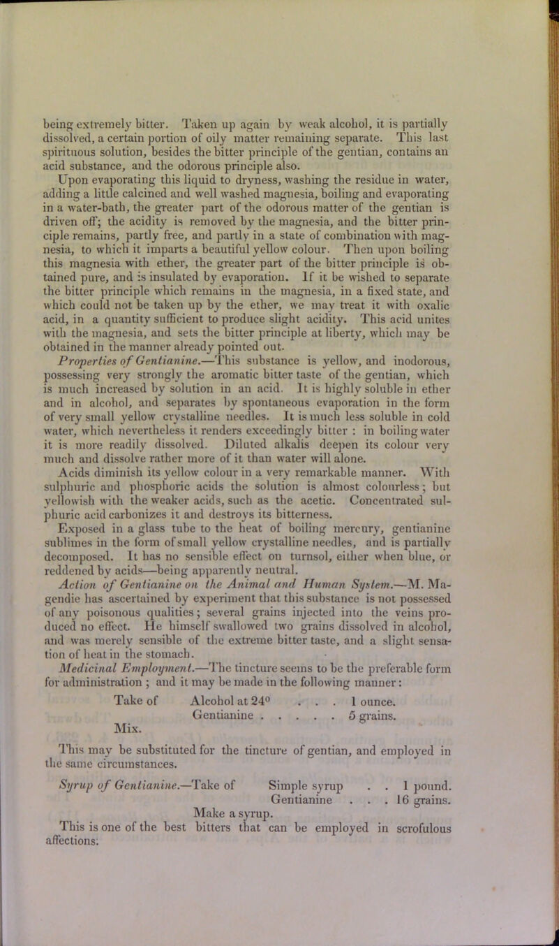 being extremely bitter. Taken up again by weak alcohol, it is partially dissolved, a certain portion of oily matter remaining separate. This last spirituous solution, besides the bitter principle of the gentian, contains an acid substance, and the odorous principle also. Upon evaporating this liquid to dryness, washing the residue in water, adding a little calcined and well washed magnesia, boiling and evaporating in a water-bath, the greater part of the odorous matter of the gentian is driven off; the acidity is removed by the magnesia, and the bitter prin- ciple remains, partly free, and partly in a state of combination with mag- nesia, to which it imparts a beautiful yellow colour. Then upon boiling this magnesia with ether, the greater part of the bitter principle is ob- tained pure, and is insulated by evaporation. If it be wished to separate the bitter principle w'hich remains in the magnesia, in a fixed state, and which could not be taken up by the ether, we may treat it with oxalic acid, in a quantity sufficient to produce slight acidity. This acid unites with the magnesia, and sets the bitter principle at liberty, which may be obtained in the manner already pointed out. Properties of Gentianine.—This substance is yellow, and inodorous, possessing very strongly the aromatic bitter taste of the gentian, which is much increased by solution in an acid. It is highly soluble in ether and in alcohol, and separates by spontaneous evaporation in the form of very small yellow crystalline needles. It is much less soluble in cold water, which nevertheless it renders exceedingly bitter : in boiling water it is more readily dissolved. Diluted alkalis deepen its colour very much and dissolve rather more of it than water will alone. Acids diminish its yellow colour in a very remarkable manner. With sulphuric and phosphoric acids the solution is almost colourless; but yellowish with the weaker acids, such as the acetic. Concentrated sul- phuric acid carbonizes it and destroys its bitterness. Exposed in a glass tube to the heat of boiling mercury, gentianine sublimes in the form of small yellow crystalline needles, and is partiallv decomposed. It has no sensible effect on turnsol, either when blue, or reddened by acids—being apparently neutral. Action of Gentianine on the Animal and Human System.—-M. Ma- gendie has ascertained by experiment that this substance is not possessed of any poisonous qualities; several grains injected into the veins pro- duced no effect. He himself swallowed two grains dissolved in alcohol, and was merely sensible of the extreme bitter taste, and a slight sensa- tion of heat in the stomach. Medicinal Employment.—The tincture seems to be the preferable form for administration ; and it may be made in the following manner: Take of Alcohol at 24° ... 1 ounce. Gentianine 5 grains. Mix. This may be substituted for the tincture of gentian, and employed in the same circumstances. Syrup of Gentianine.—Take of Simple syrup . . 1 pound. Gentianine . . .16 grains. Make a syrup. This is one of the best bitters that can be employed in scrofulous affections.