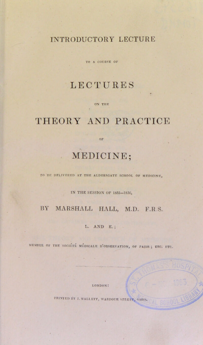 TO A COURSE OF LECTURES crs THE THEORY AND PRACTICE OP % MEDICINE; TO BE DELIVERED AT THE ALDERSGATE SCHOOL OF MEDICINE, IN THE SESSION OF 1835—1836, BY MARSHALL HALL, M.D. F.R S. L. AND E.; MEMBER OK THE SOCIETE MKDICALE D’OBSERVATION, OF PARIS ; ETC. ETC. LONDON: PRINTED BY J. MALLETT, WARDOUR STREET, SOHO.