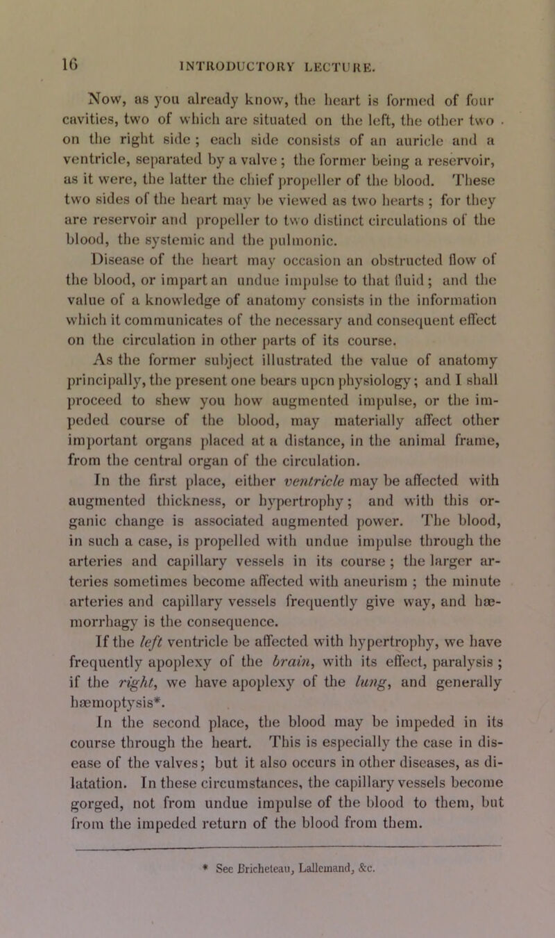 Now, as you already know, the heart is formed of four cavities, two of which are situated on the left, the other two • on the right side ; each side consists of an auricle and a ventricle, separated by a valve; the former being a reservoir, as it were, the latter the chief propeller of the blood. These two sides ol the heart may be viewed as two hearts ; for they are reservoir and propeller to two distinct circulations of the blood, the systemic and the pulmonic. Disease of the heart may occasion an obstructed flow of the blood, or impart an undue impulse to that fluid ; and the value of a knowledge of anatomy consists in the information which it communicates of the necessary and consequent effect on the circulation in other parts of its course. As the former subject illustrated the value of anatomy principally,the present one bears upon physiology; and I shall proceed to shew you how augmented impulse, or the im- peded course of the blood, may materially affect other important organs placed at a distance, in the animal frame, from the central organ of the circulation. In the first place, either ventricle may be affected with augmented thickness, or hypertrophy; and with this or- ganic change is associated augmented power. The blood, in such a case, is propelled with undue impulse through the arteries and capillary vessels in its course ; the larger ar- teries sometimes become affected with aneurism ; the minute arteries and capillary vessels frequently give way, and bae- morrhagy is the consequence. If the left ventricle be affected with hypertrophy, we have frequently apoplexy of the brain, with its effect, paralysis ; if the right, we have apoplexy of the lung, and generally haemoptysis*. In the second place, the blood may be impeded in its course through the heart. This is especially the case in dis- ease of the valves; but it also occurs in other diseases, as di- latation. In these circumstances, the capillary vessels become gorged, not from undue impulse of the blood to them, but from the impeded return of the blood from them. * See Bricheteau, Lallemand, &c.
