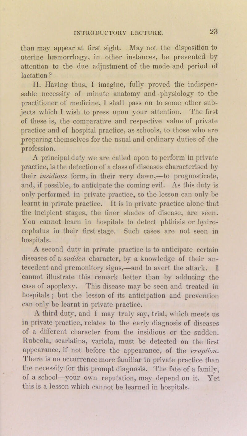 than may appear at first sight. May not the disposition to uterine haemorrhagy, in other instances, be prevented by attention to the due adjustment of the mode and period of lactation ? II. Having thus, I imagine, fully proved the indispen- sable necessity of minute anatomy and physiology to the practitioner of medicine, I shall pass on to some other sub- jects which I wish to press upon your attention. The first of these is, the comparative and respective value of private practice and of hospital practice, as schools, to those who are preparing themselves for the usual and ordinary duties of the profession. A principal duty we are called upon to perform in private practice, is the detection of a class of diseases characterised by their insidious form, in their very dawn,—to prognosticate, and, if possible, to anticipate the coming evil. As this duty is only performed in private practice, so the lesson can only be learnt in private practice. It is in private practice alone that the incipient stages, the finer shades of disease, are seen. You cannot learn in hospitals to detect phthisis or hydro- cephalus in their first stage. Such cases are not seen in hospitals. A second duty in private practice is to anticipate certain diseases of a sudden character, by a knowledge of their an- tecedent and premonitory signs,—and to avert the attack. I cannot illustrate this remark better than by adducing the case of apoplexy. This disease may be seen and treated in hospitals ; but the lesson of its anticipation and prevention can only be learnt in private practice. A third duty, and I may truly say, trial, which meets us in private practice, relates to the early diagnosis of diseases of a different character from the insidious or the sudden. Rubeola, scarlatina, variola, must be detected on the first appearance, if not before the appearance, of the eruption. There is no occurrence more familiar in private practice than the necessity for this prompt diagnosis. The fate of a family, of a school—your own reputation, may depend on it. Yet this is a lesson which cannot be learned in hospitals.