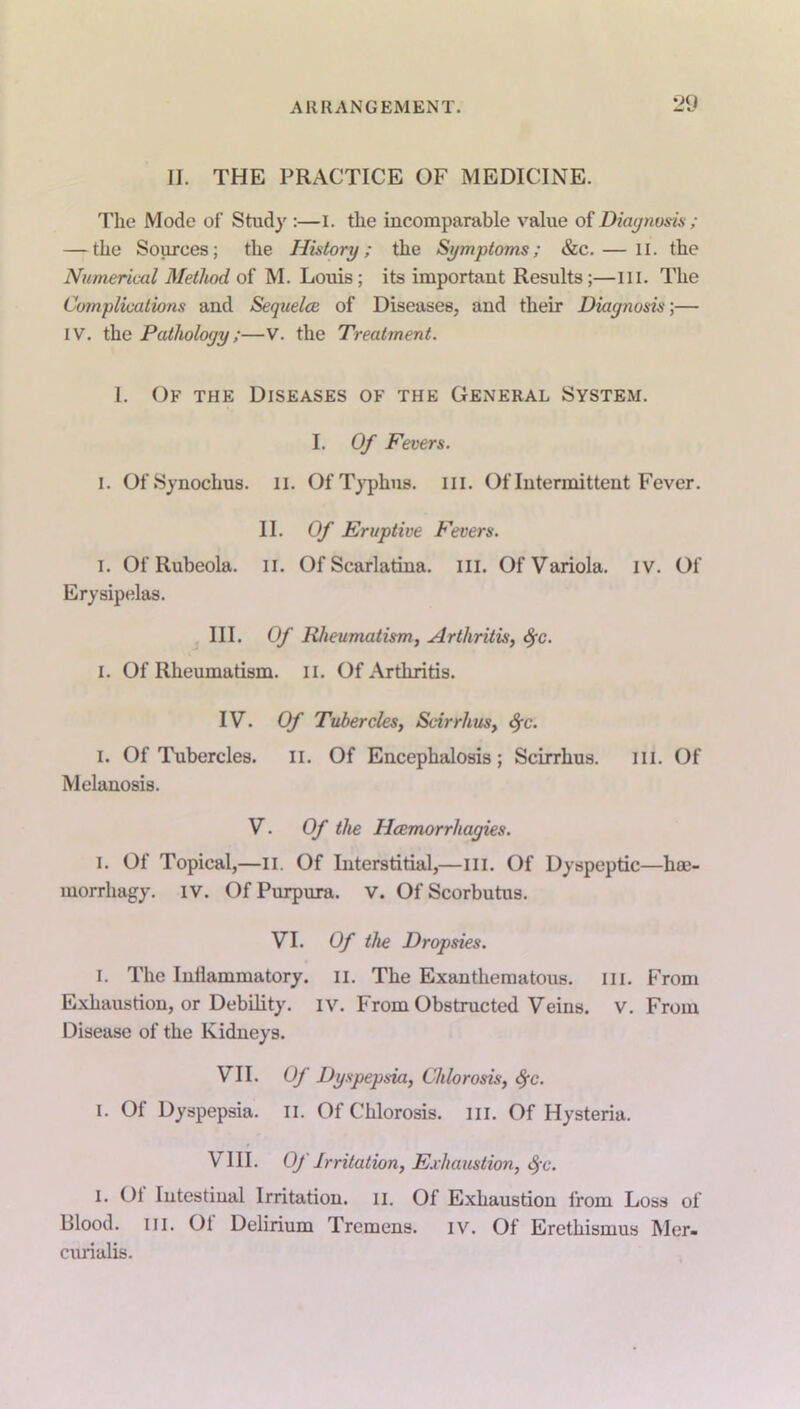 II. THE PRACTICE OF MEDICINE. The Mode of Study :—I. the incomparable value of Diagnosis; — the Sources; the History; the Symptoms; &c. — II. the Numerical Method of M. Louis; its important Results;—III. The Complications and Sequelce of Diseases, and their Diagnosis;— IV. the Pathology;—V. the Treatment. 1. Of the Diseases of the General System. I. Of Fevers. I. OfSynochus. II. Of Typhus. III. Of Intermittent Fever. II. Of Eruptive Fevers. i. Of Rubeola. II. Of Scarlatina, in. Of Variola, iv. Of Erysipelas. III. Of Rheumatism, Arthritis, fyc. I. Of Rheumatism. II. Of Arthritis. IV. Of Tubercles, Scirrhus, fyc. I. Of Tubercles. II. Of Encephalosis ; Scirrhus. III. Of Melanosis. V. Of the Hcemorrhagies. i. Of Topical,—II. Of Interstitial,—ill. Of Dyspeptic—hce- morrhagy. iv. Of Purpura, v. Of Scorbutus. VI. Of the Dropsies. i. The Inllammatory. II. The Exanthematous. III. From Exhaustion, or Debility, iv. From Obstructed Veins, v. From Disease of the Kidneys. VII. Of Dyspepsia, Chlorosis, fyc. i. Of Dyspepsia. II. Of Chlorosis, in. Of Hysteria. VIII. Of Irritation, Exhaustion, fyc. I. Ol Intestinal Irritation. 11. Of Exhaustion from Loss of Blood, in. 01 Delirium Tremens, iv. Of Erethismus Mer- curialis.