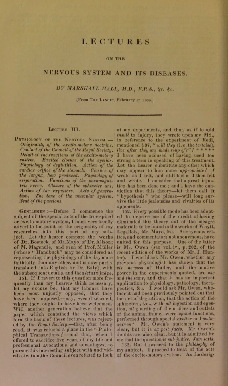 L E C T U R E S ON THE NERVOUS SYSTEM AND ITS DISEASES. BY MARSHALL HALL, M.D., F.R.S., fyc. Sfc. [From Tub Lancet, February 17, 1838.] Lecture III. Physiology of the Nervous System.— Originality of the excito-mutory doctrine. Conduct of the Council of the Royal Society. Detail of the functions of the excito-motory system. Excited closure of the eyelids. Physiology of deglutition. Action of the cardiac orifice of the stomach. Closure of the larynx, how produced. Physiology of respiration. Functions of the pneumogas- tric nerve. Closure of the sphincter uni. Action of the expulmrs. Acts of genera- tion. The tone of the muscular system. Seat of the passions. Gentlemen :—Before I commence the subject of the special acts of the true spinal or excito-motory system, I must very briefly advert to the point of the originality of my researches into this part of my sub- ject. Let the hearer compare the works of Dr. Bostock,of Mr.Mayo, of Dr. Alison; of M. Magendie, and even of Prof. Muller (whose “ Handbuch” may be considered as representing the physiology of the day more faithfully than any other, and is now partly translated into English by Dr. Baly), with the subsequent details, and then ZcZhim judge. 151. If I revert to this question more fre- quently than my hearers think necessary, let my excuse be, that my labours have been most unjustly opposed, that they have been opposed,—nay, even discarded, where they ought to have been welcomed. Will another generation believe that the paper which contained the views which form the basis of these lectures, was reject- ed by the Royal Society,—that, after being read, it was refused a place in the “ Philo- phical Transactions —and that, when I offered to sacrifice five years of my life and professional avocations and advantages, to pursue this interesting subject with undivid- ed attention,the Council even refused to look at my experiments, and that, as if to add insult to injury, they wrote upon my MS., in reference to the experiment of Redi, mentioned § 37, “ will they (i. e. the tortoise), live after they are made soup off” ! * * * * * I have been accused of having used too strong a term in speaking of this treatment. Let the hearer substitute any other which may appear to him more appropriate! I wrote as I felt, and still feel as I then felt and wrote. I cousider that a great injus- tice has been done me ; and I have the con- viction that this theory—let them call it “hypothesis” who please—will long sur- vive the little jealousies and rivalries of its opponents. 152. Every possible mode has been adopt- ed to deprive me of the credit of having eliminated this theory out of the meagre materials to be found in the works of Why tt, Legallois, Mr. Mayo, &c. Anonymous cri- tics, and commentators not anonymous, have united for this purpose. One of the latter is Mr. Owen (see vol. iv., p. 202, of the recent edition of the works of Mr. J. Hun- ter). I would ask Mr. Owen, whether any previous physiologist has shown that the vis nervosa of Haller, and the motive power in the experiments quoted, are one and the same, and that it has an important application to physiology, pathology, thera- peutics, &e. I would ask Mr. Owen, whe- ther it had been previously pointed out that the act of deglutition, that the action of the sphincters, &c., with all ingestion and eges- tion, all guarding of the oiifices and outlets of the animal frame, were spinal functions, performed through special excitor and motor nerves ? Mr. Owen’s statement is very clear, but it is ex post facto. Mr. Owen’s doubts are also clear, but it is admitted by me that the question is subjudice. Jam satis. 153. But I proceed to the philosophy of my subject. I proceed to treat of the acts of the excito-motory system. Asthedesig-