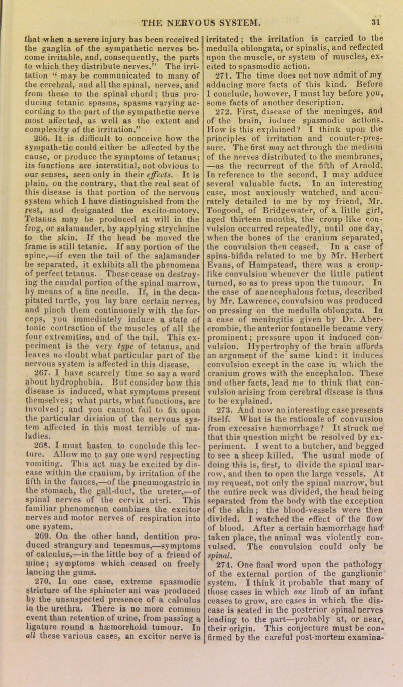 that when a severe injury has been received the ganglia of the sympathetic nerves be- come irritable, and, consequently, the parts to which they distribute nerves.” The irri- tation “ may be communicated to many of the cerebral, and all the spinal, nerves, and from these to the spinal chord; thus pro- ducing tetanic spasms, spasms varying ac- cording to the part of the sympathetic nerve most affected, as well as the extent and complexity of the irritation.” 206. It is difficult to conceive how the sympathetic could either be affected by the cause, or produce the symptoms of tetanus; its functions are interstitial, not obvious to our senses, seen only in their effects. It is plain, on the contrary, that the real seat of this disease is that portion of the nervous system which I have distinguished from the rest, and designated the excito-motory. Tetanus may be produced at will in the frog, or salamander, by applying strychnine to the skin. If the head be moved the frame is still tetanic. If any portion of the spine,—if even the tail of the salamander be separated, it exhibits all the phenomena of perfect tetanus. These cease on destroy- ing the caudal portion of the spinal marrow, by means of a fine needle. If, in the deca- pitated turtle, you lay bare certain nerves, and pinch them continuously with the for- ceps, you immediately induce a state of tonic contraction of the muscles of all the four extremities, and of the tail. This ex- periment is the very type of tetanus, and leaves no doubt what particular part of the nervous system is affected in this disease. 267. I have scarcely time so say a word about hydrophobia. But consider how this disease is induced, what symptoms present themselves; what parts, what functions, are involved ; and you cannot fail to fix upon the particular division of the nervous sys- tem affected in this most terrible of ma- ladies. 268. I must hasten to conclude this lec- ture. Allow me to say one word respecting vomiting. This act may be excited by dis- ease within the cranium, by irritation of the fifth in the fauces,—of the pneumogastric in the stomach, the gall-duct, the ureter,—of spinal nerves of the cervix uteri. This familiar phenomenon combines the excitor nerves and motor nerves of respiration into one system. 26U. On the other hand, dentition pro- duced strangury and tenesmus,—symptoms of calculus,—in the little boy of a friend of mine; symptoms which ceased on freely lancing the gums. 270. In one case, extreme spasmodic Stricture of the sphincter ani was produced by the unsuspected presence of a calculus in the urethra. There is no more common event than retention of urine, from passing a ligature round a hasmorrhoid tumour. In all these various cases, an excitor nerve is irritated; the irritation is carried to the medulla oblongata, or spinalis, and reflected upon the muscle, or system of muscles, ex- cited to spasmodic action. 271. The time does not now admit of my adducing more facts of this kind. Before I conclude, however, I must lay before you, some facts of another description. 272. First, disease of the meninges, and of the brain, induce spasmodic actions. How is this explained? I think upon the principles of irritation and counter-pres- sure. The first may act through the medium of the nerves distributed to the membranes, —as the recurrent of the fifth of Arnold. In reference to the second, I may adduce several valuable facts. In an interesting case, most anxiously watched, and accu- rately detailed to me by my friend, Mr. Toogood, of Bridgewater, of a little girl, aged thirteen months, the croup like con- vulsion occurred repeatedly, until one day, when the bones of the cranium separated, the convulsion then ceased. In a case of spina-bifida related to me by Mr. Herbert Evans, of Hampstead, there was a croup- like convulsion whenever the little patient turned, so as to press upon the tumour. In the case of anencephalous foetus, described by Mr. Lawrence, convulsion was produced on pressing on the medulla oblongata. In a case of meningitis given by Dr. Aber- crombie, the anterior fontanelle became very prominent; pressure upon it induced con- vulsion. Hypertrophy of the brain affords an argument of the same kind: it induces convulsion except in the case in which the cranium grows with the encephalon. These and other facts, lead me to think that con- vulsion arising from cerebral disease is thus to be explained. 273. And now an interesting case presents itself. What is the rationale of convulsion from excessive haemorrhage? It struck me that this question might be resolved by ex- periment. I went to a butcher, and begged to see a sheep killed. The usual mode of doing this is, first, to divide the spinal mar- row, and then to open the large vessels. At my request, not only the spinal marrow, but the entire neck was divided, the head being separated from the body with the exception of the skin; the blood-vessels were then divided. I watched the effect of the flow of blood. After a certain haemorrhage had taken place, the animal was violently con- vulsed. The convulsion could only be spinal. 274. One final word upon the pathology of the external portion of the ganglionic system. I think it probable that many of those cases in which one limb of an infant ceases to grow, are cases in which the dis- ease is seated in the posterior spinal nerves leading to the part—probably at, or near, their origin. This conjecture must be con- firmed by the careful post-mortem examina-