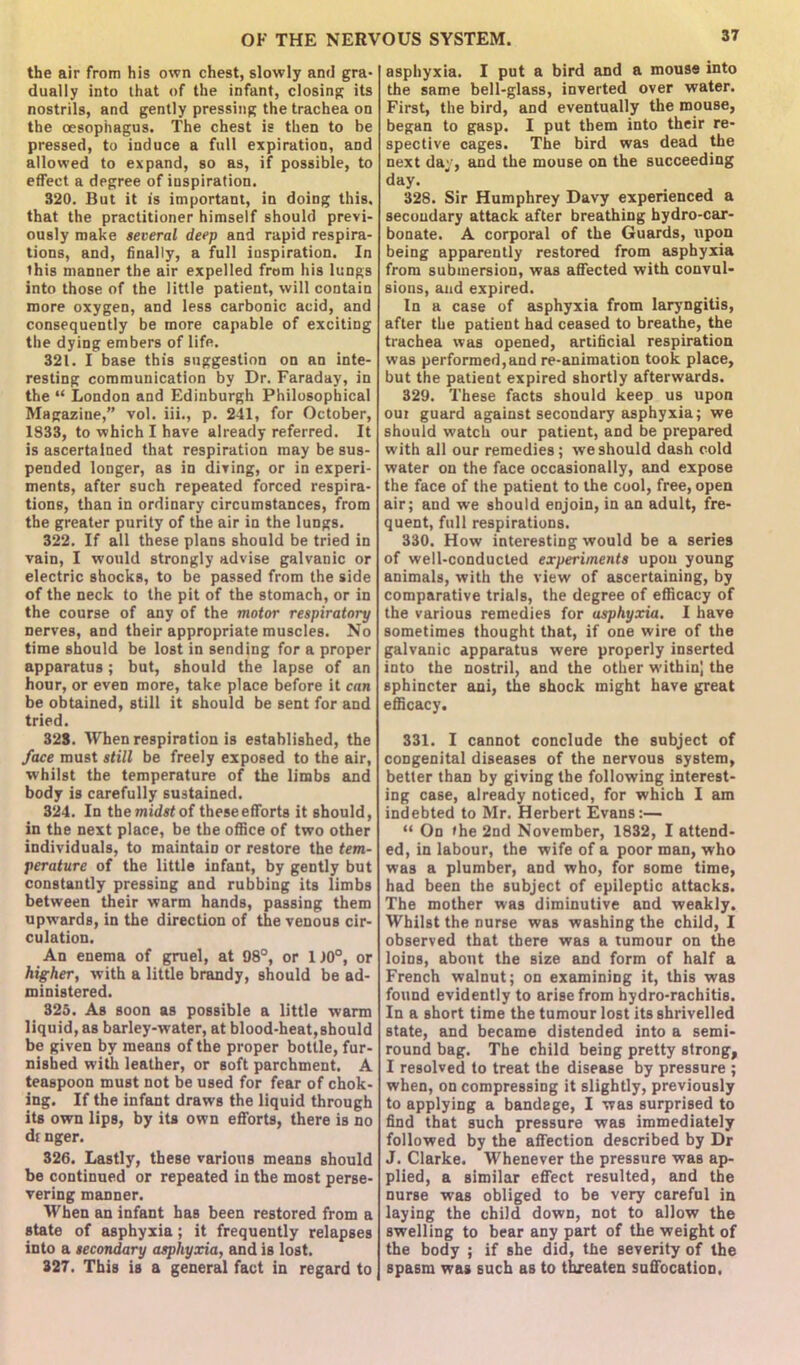 the air from his own chest, slowly anti gra- dually into that of the infant, closing its nostrils, and gently pressing the trachea on the oesophagus. The chest is then to be pressed, to induce a full expiration, and allowed to expand, so as, if possible, to effect a degree of inspiration. 320. But it is important, in doing this, that the practitioner himself should previ- ously make several deep and rapid respira- tions, and, finally, a full inspiration. In this manner the air expelled from his lungs into those of the little patient, will contain more oxygen, and less carbonic acid, and consequently be more capable of exciting the dying embers of life. 321. I base this suggestion on an inte- resting communication by Dr. Faraday, in the “ London and Edinburgh Philosophical Magazine,” vol. iii., p. 241, for October, 1833, to which I have already referred. It is ascertained that respiration may be sus- pended longer, as in diving, or in experi- ments, after such repeated forced respira- tions, than in ordinary circumstances, from the greater purity of the air in the lungs. 322. If all these plans should be tried in vain, I would strongly advise galvanic or electric shocks, to be passed from the side of the neck to the pit of the stomach, or in the course of any of the motor respiratory nerves, and their appropriate muscles. No time should be lost in sending for a proper apparatus; but, should the lapse of an hour, or even more, take place before it can be obtained, still it should be sent for and tried. 328. When respiration is established, the face must still be freely exposed to the air, whilst the temperature of the limbs and body is carefully sustained. 324. In the midst of these efforts it should, in the next place, be the office of two other individuals, to maintain or restore the tem- perature of the little infant, by gently but constantly pressing and rubbing its limbs between their warm hands, passing them upwards, in the direction of the venous cir- culation. An enema of gruel, at 98°, or 1 J0°, or higher, with a little brandy, should be ad- ministered. 325. As soon as possible a little warm liquid, as barley-water, at blood-heat,should be given by means of the proper bottle, fur- nished with leather, or soft parchment. A teaspoon must not be used for fear of chok- ing. If the infant draws the liquid through its own lips, by its own efforts, there is no dr nger. 326. Lastly, these various means should be continued or repeated in the most perse- vering manner. When an infant has been restored from a state of asphyxia; it frequently relapses into a secondary asphyxia, and is lost. 327. This is a general fact in regard to asphyxia. I put a bird and a mouse into the same bell-glass, inverted over water. First, the bird, and eventually the mouse, began to gasp. I put them into their re- spective cages. The bird was dead the next day, and the mouse on the succeeding day. 328. Sir Humphrey Davy experienced a secoudary attack after breathing hydro-car- bonate. A corporal of the Guards, upon being apparently restored from asphyxia from submersion, was affected with convul- sions, and expired. In a case of asphyxia from laryngitis, after the patient had ceased to breathe, the trachea was opened, artificial respiration was performed,and re-animation took place, but the patient expired shortly afterwards. 329. These facts should keep us upon our guard against secondary asphyxia; we should watch our patient, and be prepared with all our remedies; we should dash cold water on the face occasionally, and expose the face of the patient to the cool, free, open air; and we should enjoin, in an adult, fre- quent, full respirations. 330. How interesting would be a series of well-conducted experiments upon young animals, with the view of ascertaining, by comparative trials, the degree of efficacy of the various remedies for asphyxia. I have sometimes thought that, if one wire of the galvanic apparatus were properly inserted into the nostril, and the other within) the sphincter ani, the shock might have great efficacy. 331. I cannot conclude the subject of congenital diseases of the nervous system, better than by giving the following interest- ing case, already noticed, for which I am indebted to Mr. Herbert Evans:— “ On the 2nd November, 1832, I attend- ed, in labour, the wife of a poor man, who was a plumber, and who, for some time, had been the subject of epileptic attacks. The mother was diminutive and weakly. Whilst the nurse was washing the child, I observed that there was a tumour on the loins, about the size and form of half a French walnut; on examining it, this was found evidently to arise from hydro-rachitis. In a short time the tumour lost its shrivelled state, and became distended into a semi- round bag. The child being pretty strong, I resolved to treat the disease by pressure ; when, on compressing it slightly, previously to applying a bandage, I was surprised to find that such pressure was immediately followed by the affection described by Dr J. Clarke. Whenever the pressure was ap- plied, a similar effect resulted, and the nurse was obliged to be very careful in laying the child down, not to allow the swelling to bear any part of the weight of the body ; if she did, the severity of the spasm was such as to threaten suffocation.