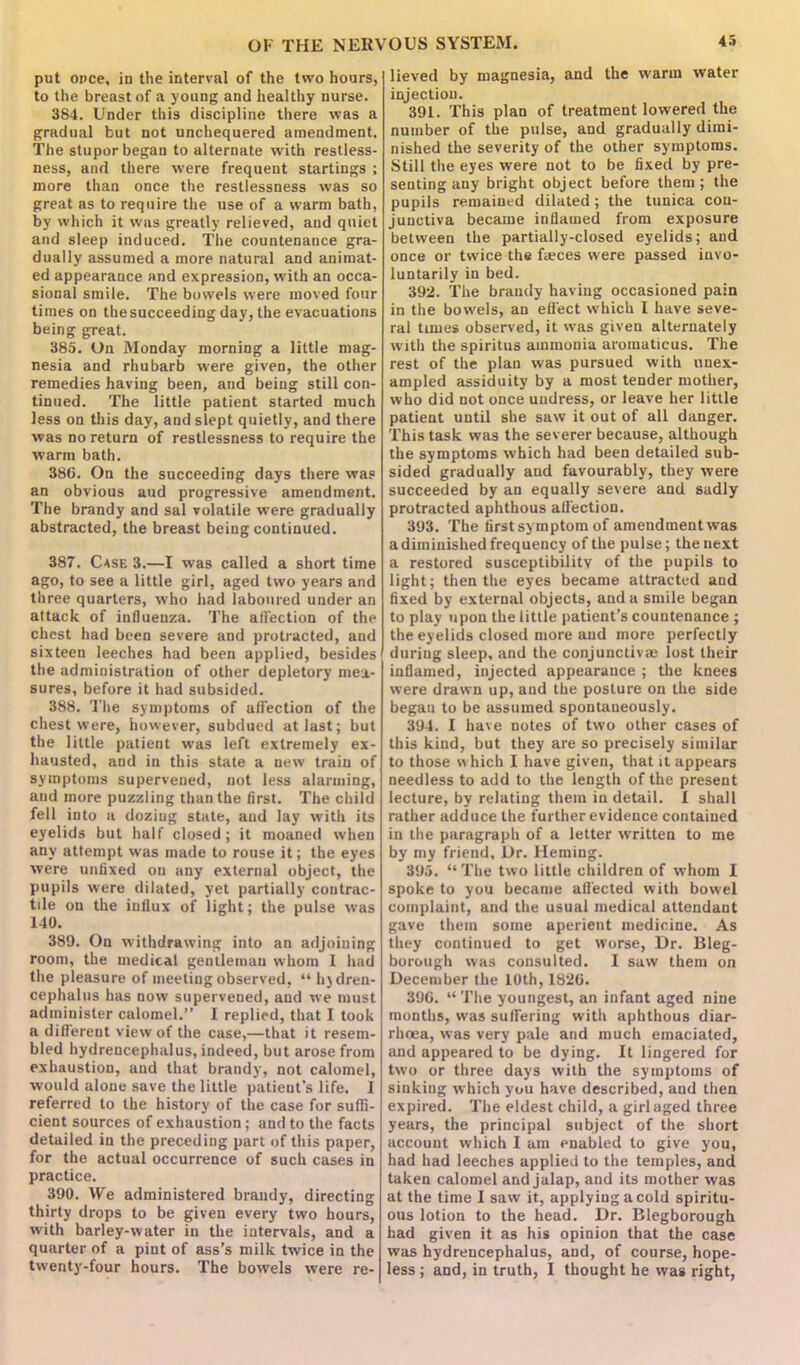 put once, in the interval of the two hours, to the breast of a young and healthy nurse. 384. Under this discipline there was a gradual but not unchequered amendment. The stupor began to alternate with restless- ness, and there were frequent startings ; more than once the restlessness was so great as to require the use of a warm bath, by which it was greatly relieved, and quiet and sleep induced. The countenance gra- dually assumed a more natural and animat- ed appearance and expression, with an occa- sional smile. The bowels were moved four times on the succeeding day, the evacuations being great. 385. On Monday morning a little mag- nesia and rhubarb were given, the other remedies having been, and being still con- tinued. The little patient started much less on this day, and slept quietly, and there was no return of restlessness to require the warm bath. 386. On the succeeding days there was an obvious aud progressive amendment. The brandy and sal volatile were gradually abstracted, the breast being continued. 387. Case 3.—I was called a short time ago, to see a little girl, aged two years and three quarters, who had laboured under an attack of influenza. The affection of the chest had been severe and protracted, and sixteen leeches had been applied, besides the administration of other depletory mea- sures, before it had subsided. 388. The symptoms of affection of the chest were, however, subdued at last; but the little patient was left extremely ex- hausted, and in this state a new train of symptoms supervened, not less alarming, and more puzzling than the first. The child fell into a dozing state, aud lay with its eyelids but half closed; it moaned when any attempt was made to rouse it; the eyes were unfixed on any external object, the pupils were dilated, yet partially contrac- tde on the influx of light; the pulse was 140. 389. On withdrawing into an adjoining room, the medical gentleman whom 1 had the pleasure of meeting observed, “ hjdren- cephalus has now supervened, aud we must administer calomel.” I replied, that I took a different view of the case,—that it resem- bled hydreucephalus, indeed, but arose from exhaustion, and that brandy, not calomel, would alone save the little patient’s life. I referred to the history of the case for suffi- cient sources of exhaustion; and to the facts detailed in the preceding part of this paper, for the actual occurrence of such cases in practice. 390. We administered brandy, directing thirty drops to be given every two hours, with barley-water in the intervals, and a quarter of a pint of ass’s milk twice in the twenty-four hours. The bowels were re- lieved by magnesia, and the warm water injection. 391. This plan of treatment lowered the number of the pulse, and gradually dimi- nished the severity of the other symptoms. Still the eyes were not to be fixed by pre- senting any bright object before them; the pupils remained dilated; the tunica con- junctiva became inflamed from exposure between the partially-closed eyelids; and once or twice the faeces were passed invo- luntarily in bed. 392. The brandy having occasioned pain in the bowels, an effect which I have seve- ral times observed, it was given alternately with the spiritus ammonia aromaticus. The rest of the plan was pursued with unex- ampled assiduity by a most tender mother, who did not once undress, or leave her little patient until she saw it out of all danger. This task was the severer because, although the symptoms which had been detailed sub- sided gradually and favourably, they were succeeded by an equally severe and sadly protracted aphthous affection. 393. The first symptom of amendment was a diminished frequency of the pulse; the next a restored susceptibility of the pupils to light; then the eyes became attracted aud fixed by external objects, and a smile began to play upon the little patient’s countenance ; the eyelids closed more and more perfectly during sleep, and the conjunctivae lost their inflamed, injected appearance ; the knees were drawn up, and the posture on the side began to be assumed spontaneously. 394. I have notes of two other cases of this kind, but they are so precisely similar to those which I have given, that it appears needless to add to the length of the present lecture, by relating them in detail. 1 shall rather adduce the further evidence contained in the paragraph of a letter written to me by my friend. Dr. Heming. 395. “The two little children of whom I spoke to you became affected with bowel complaint, and the usual medical attendant gave them some aperient medicine. As they continued to get worse, Dr. Bleg- borough was consulted. I saw them on December the 10th, 1826. 396. “ The youngest, an infant aged nine months, was suffering with aphthous diar- rhoea, was very pale and much emaciated, and appeared to be dying. It lingered for two or three days with the symptoms of sinking which you have described, and then expired. The eldest child, a girl aged three years, the principal subject of the short account which I am enabled to give you, had had leeches applied to the temples, and taken calomel and jalap, and its mother was at the time I saw it, applying a cold spiritu- ous lotion to the head. Dr. Blegborough had given it as his opinion that the case was hydreucephalus, aud, of course, hope- less ; and, in truth, I thought he was right,