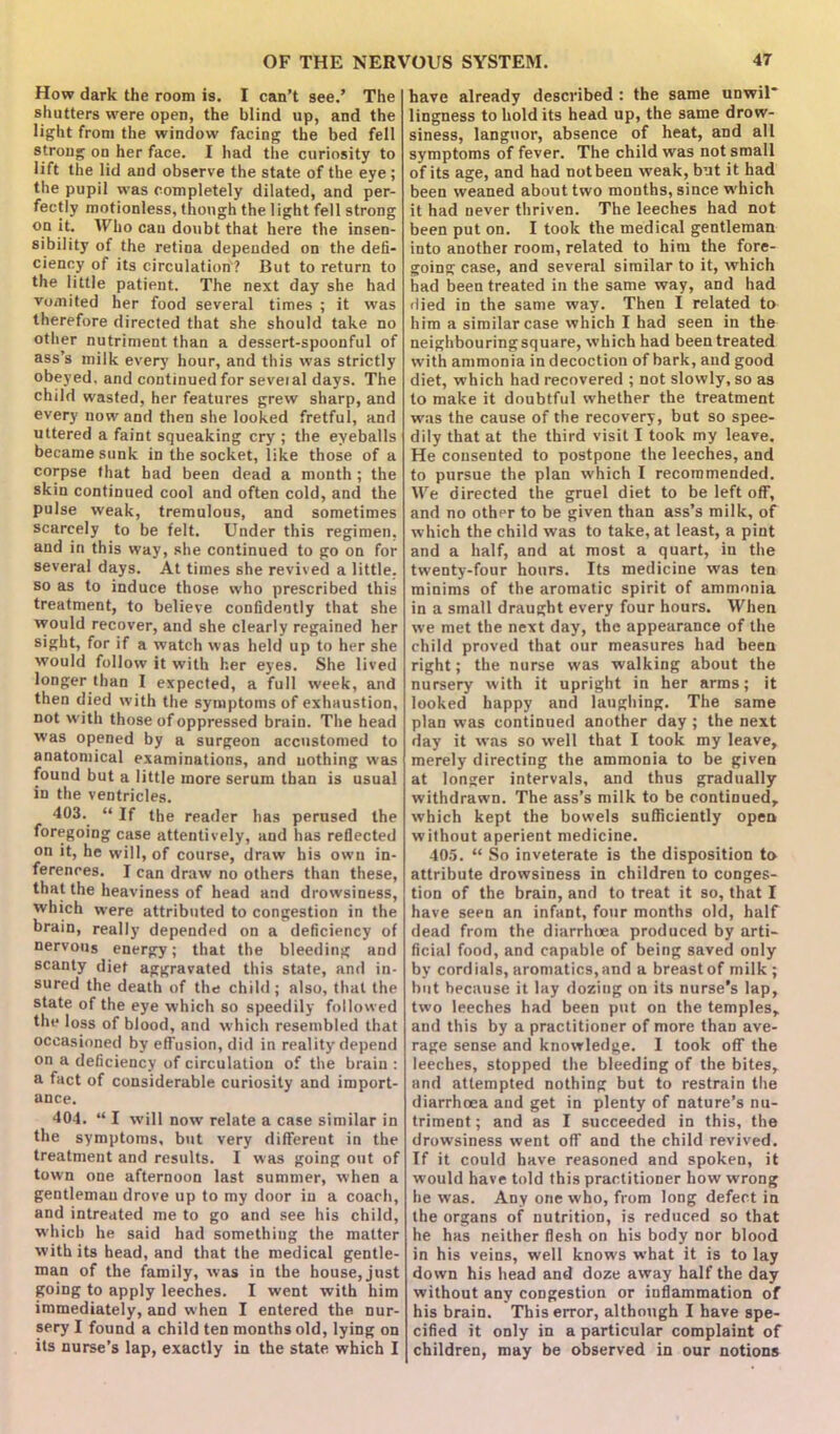 How dark the room is. I can’t see.’ The shutters were open, the blind up, and the light from the window facing the bed fell strong on her face. I had the curiosity to lift the lid and observe the state of the eye; the pupil was completely dilated, and per- fectly motionless, though the light fell strong °.a .**• ^ho can doubt that here the insen- sibility of the retina depended on the defi- ciency of its circulation'? But to return to the little patient. The next day she had vomited her food several times ; it was therefore directed that she should take no other nutriment than a dessert-spoonful of ass’s milk every hour, and this was strictly obeyed, and continued for seveial days. The child wasted, her features grew sharp, and every now and then she looked fretful, and uttered a faint squeaking cry ; the eyeballs became sunk in the socket, like those of a corpse that bad been dead a month ; the skin continued cool and often cold, and the pulse weak, tremulous, and sometimes scarcely to be felt. Under this regimen, and in this way, she continued to go on for several days. At times she revived a little, so as to induce those who prescribed this treatment, to believe confidently that she would recover, and she clearly regained her sight, for if a watch was held up to her she would follow it with her eyes. She lived longer than I expected, a full week, and then died with the symptoms of exhaustion, not with those of oppressed brain. The head was opened by a surgeon accustomed to anatomical examinations, and nothing was found but a little more serum than is usual in the ventricles. 403. “ If the reader has perused the foregoing case attentively, and has reflected on it, he will, of course, draw his own in- ferences. I can draw no others than these, that the heaviness of head and drowsiness, which were attributed to congestion in the brain, really depended on a deficiency of nervous energy; that the bleeding and scanty diet aggravated this state, and in- sured the death of the child; also, that the state of the eye which so speedily followed the loss of blood, and which resembled that occasioned by effusion, did in reality depend on a deficiency of circulation of the brain : a fact of considerable curiosity and import- ance. 404. “ I will now relate a case similar in the symptoms, but very different in the treatment and results. I was going out of town one afternoon last summer, when a gentleman drove up to my door in a coach, and intreated me to go and see his child, which he said had something the matter with its head, and that the medical gentle- man of the family, was in the house, just going to apply leeches. I went with him immediately, and when I entered the nur- sery I found a child ten months old, lying on its nurse’s lap, exactly in the state which I have already described : the same unwil* lingness to hold its head up, the same drow- siness, languor, absence of heat, and all symptoms of fever. The child was not small of its age, and had not been weak, but it had been weaned about two months, since w hich it had never thriven. The leeches had not been put on. I took the medical gentleman into another room, related to him the fore- going case, and several similar to it, which had been treated in the same way, and had died in the same way. Then I related to him a similar case which I had seen in the neighbouring square, which had been treated with ammonia in decoction of bark, and good diet, which had recovered ; not slowly, so as to make it doubtful whether the treatment was the cause of the recovery, but so spee- dily that at the third visit I took my leave. He consented to postpone the leeches, and to pursue the plan which I recommended. We directed the gruel diet to be left off, and no other to be given than ass’s milk, of which the child was to take, at least, a pint and a half, and at most a quart, in the twenty-four hours. Its medicine was ten minims of the aromatic spirit of ammonia in a small draught every four hours. When we met the next day, the appearance of the child proved that our measures had been right; the nurse was walking about the nursery with it upright in her arms; it looked happy and laughing. The same plan was continued another day ; the next day it was so well that I took my leave, merely directing the ammonia to be given at longer intervals, and thus gradually withdrawn. The ass’s milk to be continued, which kept the bowels sufficiently open without aperient medicine. 405. “ So inveterate is the disposition to attribute drowsiness in children to conges- tion of the brain, and to treat it so, that I have seen an infant, four months old, half dead from the diarrhoea produced by arti- ficial food, and capable of being saved only by cordials, aromatics, and a breast of milk; but because it lay dozing on its nurse’s lap, two leeches had been put on the temples, and this by a practitioner of more than ave- rage sense and knowledge. I took off the leeches, stopped the bleeding of the bites, and attempted nothing but to restrain the diarrhoea and get in plenty of nature’s nu- triment ; and as I succeeded in this, the drowsiness went off and the child revived. If it could have reasoned and spoken, it would have told this practitioner how wrong he was. Any one who, from long defect in the organs of nutrition, is reduced so that he has neither flesh on his body nor blood in his veins, well knows what it is to lay down his head and doze away half the day without any congestion or inflammation of his brain. This error, although I have spe- cified it only in a particular complaint of children, may be observed in our notions