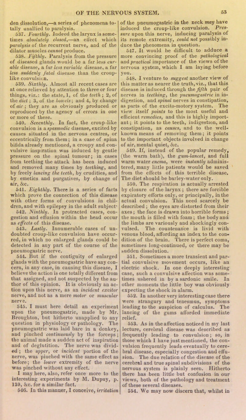 den dissolution,—a series of phenomena to- tally unallied to paralysis. 537. Fourthly. Indeed the larynx is some- times absolutely closed,—an effect which paralysis of the recurrent nerve, and of the dilator muscles cannot produce. 538. Fifthly. Paralysis from the pressure of diseased glands would be a far less cur- able disease, a far less variable disease, a far less suddenly fatal disease than the croup- like convulsion. 539. Sixthly. Almost all recent cases are at once relieved by attention to three or four things, viz.: the state, 1, of the teeth ; 2, of the diet; 3, of the bowels; and 4, by change of air ; they are as obviously produced or reproduced by the agency of errors in one or more of these. 540. Seventhly. In fact, the croup-like convulsion is a. spasmodic disease, excited by causes situated in the nervous centres, or eccentrically from them; in a case of spina bifida already mentioned, a croupy and con- vulsive inspiration was induced by gentle pressure on the spinal tumour; in cases from teething the attack has been induced and removed many times by teething, and by freely lancing the teeth, by crudities, and by emetics and purgatives, by change of air, &c. 541. Eighthly. There is a series of facts which prove the connection of this disease with other forms of convulsions in chil- dren, and with epilepsy in the adult subject- 542. Ninthly. In protracted cases, con- gestion and effusion within the head occur as effects of this disease. 543. Lastly. Innumerable cases of un- doubted croup-like convulsion have occur- red, in which no enlarged glands could be detected in any part of the course of the pneumogastric nerve. 544. But if the contiguity of enlarged glands with the pneumogastric have any con- cern, in any case, in causing this disease, I believe the action is one totally different from that assigned, and not suspected by the au- thor of this opinion. It is obviously an ac- tion upon this nerve, as an incident excitor nerve, and not as a mere motor or muscular nerve. 545. I must here detail an experiment upon the pneumogastric, made by Mr. Broughton, but hitherto unapplied to any question in physiology or pathology. The pneumogastric was laid bare in a donkey, and pinched continuously by the forceps; the animal made a suddeu act of inspiration and of deglutition. The nerve was divid- ed ; the upper, or incident portion of the nerve, was pinched with the same effect as before; the lower extremity of the nerve was pinched without any effect. I may here, also, refer once more to the interesting experiments by M. Dupuy, p. 139, &c. for a similar fact. 546. In this manner, I conceive, irritation of the pneumogastric in the neck may have induced the croup-like convulsion. Pres- sure upon this nerve, inducing paralysis of its remote extremity, cotdd not possibly in- duce the phenomena in question. 547. It would be difficult to adduce a more convincing proof of the pathological and practical importance of the views of the nervous system, which I am laying before you. 548. I venture to suggest another view of this matter as nearer the truth, viz., that this disease is induced through the fifth pair of nerves in teething, the pneumogastric in in- digestion, and spinal nerves in constipation, as parts of the excito-motory system. The view itself points to the most useful and efficient remedies, and this is highly import- ant ; it points to the teeth, indigestion, and constipation, as causes, and to the well- known means of removing them; it points to the important objects involved in change of air, mental quiet, &c. 549. If, instead of the popular remedy, (the warm bath), the gum-lancet, and full warm water enema, were instantly adminis- tered, many little patients would be saved from the effects of this terrible disease. The diet should be barley-water only. 550. The respiration is actually arrested by closure of the larynx; there are forcible expiratory efforts only, or principally, in the actual convulsion. This need scarcely be described ; the eyes are distorted from their axes; the face is drawn into horrible forms; the mouth is filled with foam ; the body and the limbs are variously and shockingly con- vulsed. The countenance is livid with venous blood, affording an index to the con- dition of the brain. There is perfect coma, sometimes long-continued, or there may be sudden dissolution. 551. Sometimes a more transient and par- tial convulsive movement occurs, like an electric shock. In one deeply interesting case, such a convulsive affection was some- times ushered in by a sardonic smile. In other moments the little boy was obviously expecting the shock in alarm. 552. In another very interesting case there were strangury and tenesmus, symptoms leading to the suspicion of calculus. The lancing of the gums afforded immediate relief. 553. As in the affection noticed in my last lecture, cerebral disease was described as frequently leading to convulsion; so, in those which I have just mentioned, the con- vulsion frequently leads eventually to cere- bral disease, especially congestion and effu- sion. The due relation of the disease of the cerebral and true spinal subdivisions of the nervous system is plainly seen. Hitherto there has been little but confusion in our views, both of the pathology and treatment of these several diseases. 554. We may now discern that, whilst in