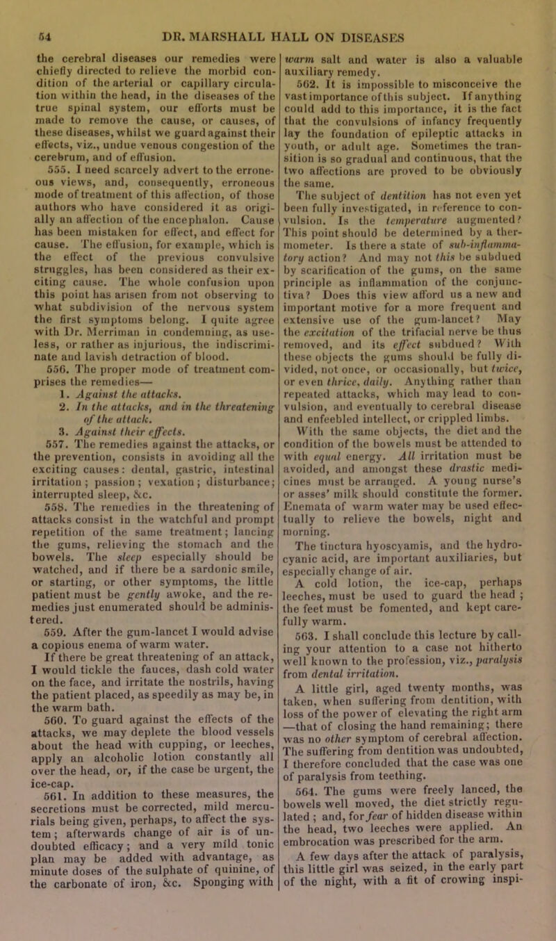 the cerebral diseases our remedies were chiefly directed to relieve the morbid con- dition of the arterial or capillary circula- tion within the head, in the diseases of the true spinal system, our efforts must be made to remove the cause, or causes, of these diseases, whilst we guard against their effects, viz., undue venous congestion of the cerebrum, and of effusion. 555. I need scarcely advert to the errone- ous views, and, consequently, erroneous mode of treatment of this affection, of those authors who have considered it as origi- ally an affection of the encephalon. Cause has been mistaken for effect, and effect for cause. The eff usion, for example, which is the effect of the previous convulsive struggles, has been considered as their ex- citing cause. The whole confusion upon this point has arisen from not observing to what subdivision of the nervous system the first symptoms belong. I quite agree with Dr. Merriman in condemning, as use- less, or rather as injurious, the indiscrimi- nate and lavish detraction of blood. 656. The proper mode of treatment com- prises the remedies— 1. Against the attacks. 2. In the attacks, and in the threatening of the attack. 3. Against their effects. 557. The remedies against the attacks, or the prevention, consists in avoiding all the exciting causes: dental, gastric, intestinal irritation; passion; vexation; disturbance; interrupted sleep, &c. 558. The remedies in the threatening of attacks consist in the watchful and prompt repetition of the same treatment; lancing the gums, relieving the stomach and the bowels. The sleep especially should be watched, and if there be a sardonic smile, or starting, or other symptoms, the little patient must be gently awoke, and the re- medies just enumerated should be adminis- tered. 559. After the gum-lancet I would advise a copious enema of warm water. If there be great threatening of an attack, I would tickle the fauces, dash cold water on the face, and irritate the nostrils, having the patient placed, as speedily as may be, in the warm bath. 560. To guard against the effects of the attacks, we may deplete the blood vessels about the head with cupping, or leeches, apply an alcoholic lotion constantly all over the head, or, if the case be urgent, the ice-cap. 561. In addition to these measures, the secretions must be corrected, mild mercu- rials being given, perhaps, to affect the sys- tem ; afterwards change of air is of un- doubted efficacy; and a very mild tonic plan may be added with advantage, as minute doses of the sulphate of quinine, of the carbonate of iron, &c. Sponging with warm salt and water is also a valuable auxiliary remedy. 562. It is impossible to misconceive the vast importance of this subject. If anything could add to this importance, it is the fact that the convulsions of infancy frequently lay the foundation of epileptic attacks in youth, or adult age. Sometimes the tran- sition is so gradual and continuous, that the two affections are proved to be obviously the same. The subject of dentition has not even yet been fully investigated, in reference to con- vulsion. Is the temperature augmented? This point should be determined by a ther- mometer. Is there a state of suh-inflamma- tory action? And may not this be subdued by scarification of the gums, on the same principle as inflammation of the conjunc- tiva? Does this view afford us anew and important motive for a more frequent and extensive use of the gum-lancet? May the excitation of the trifacial nerve be thus removed, and its effect subdued? With these objects the gums should be fully di- vided, not once, or occasionally, but twice, or even thrice, daily. Anything rather than repeated attacks, which may lead to con- vulsion, and eventually to cerebral disease and enfeebled intellect, or crippled limbs. With the same objects, the diet and the condition of the bowels must be attended to with equal energy. All irritation must be avoided, and amongst these drastic medi- cines must be arranged. A young nurse’s or asses’ milk should constitute the former. Enemata of warm water may be used effec- tually to relieve the bowels, night and morning. The tinctura hyoscyamis, and the hydro- cyanic acid, are important auxiliaries, but especially change of air. A cold lotion, the ice-cap, perhaps leeches, must be used to guard the head ; the feet must be fomented, and kept care- fully warm. 563. I shall conclude this lecture by call- ing your attention to a case not hitherto well known to the profession, viz., paralysis from dental irritation. A little girl, aged twenty months, was taken, when suffering from dentition, with loss of the power of elevating the right arm —that of closing the hand remaining; there was no other symptom of cerebral affection. The suffering from dentition was undoubted, I therefore concluded that the case was one of paralysis from teething. 564. The gums were freely lanced, the bowels well moved, the diet strictly regu- lated ; and, for fear of hidden disease within the head, two leeches were applied. An embrocation was prescribed for the arm. A few days after the attack of paralysis, this little girl was seized, in the early part of the night, with a tit of crowing inspi-