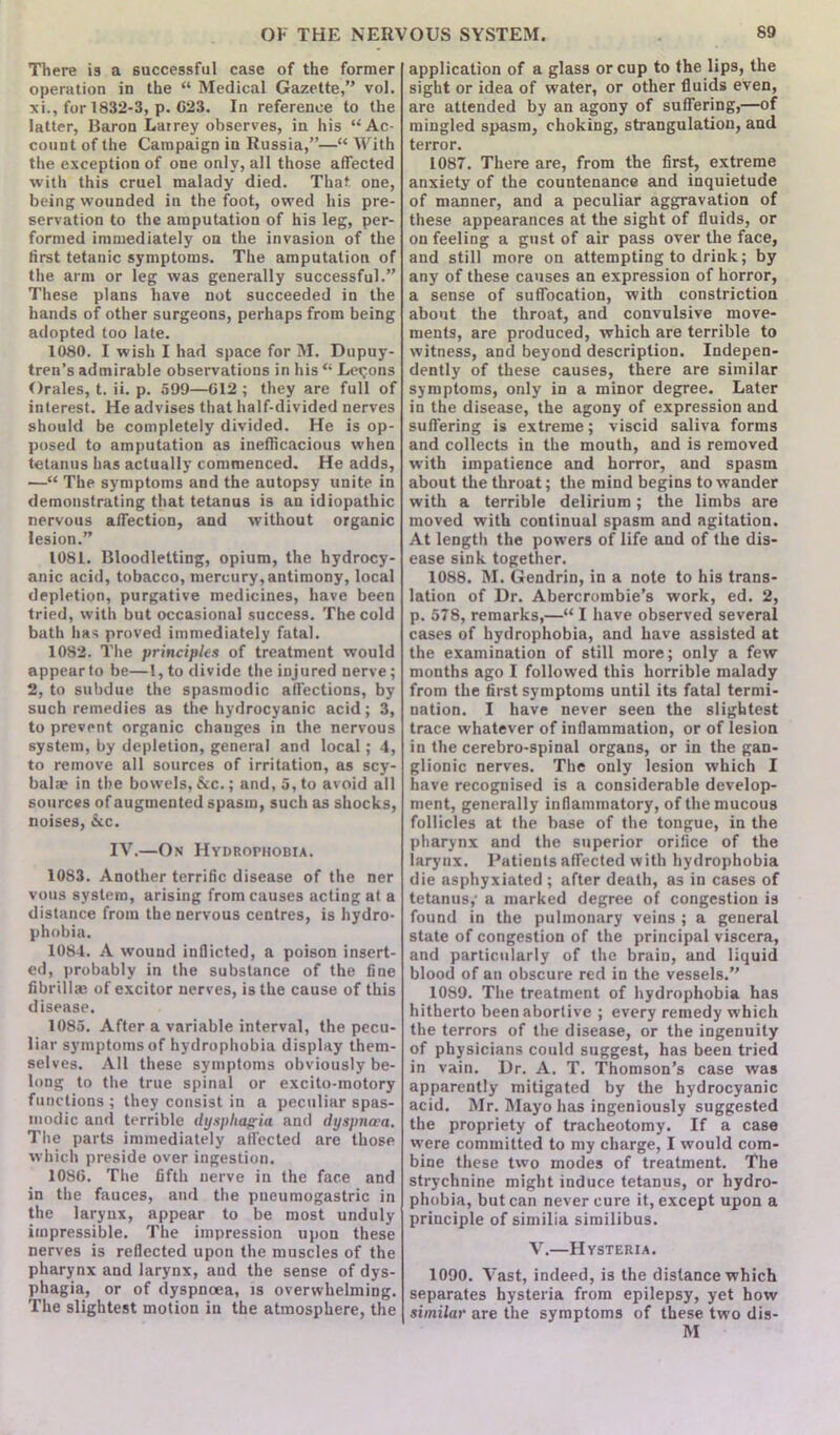 There is a successful case of the former operation in the “ Medical Gazette,” vol. xi., for 1832-3, p. 623. In reference to the latter, Baron Larrey observes, in his “Ac- count of the Campaign in Russia,”—“ With the exception of one only, all those affected with this cruel malady died. That one, being wounded in the foot, owed his pre- servation to the amputation of his leg, per- formed immediately on the invasion of the first tetanic symptoms. The amputation of the arm or leg was generally successful.” These plans have not succeeded in the hands of other surgeons, perhaps from being adopted too late. 1080. I wish I had space for M. Dupuy- tren’s admirable observations in his “ Lemons Orales, t. ii. p. 599—012; they are full of interest. He advises that half-divided nerves should be completely divided. He is op- posed to amputation as inefficacious when tetanus has actually commenced. He adds, —“ The symptoms and the autopsy unite in demonstrating that tetanus is an idiopathic nervous affection, and without organic lesion.” 1081. Bloodletting, opium, the hydrocy- anic acid, tobacco, mercury, antimony, local depletion, purgative medicines, have been tried, with but occasional success. The cold bath has proved immediately fatal. 1082. The principles of treatment would appear to be—1, to divide the injured nerve; 2, to subdue the spasmodic affections, by such remedies as the hydrocyanic acid; 3, to prevent organic changes in the nervous system, by depletion, general and local; 4, to remove all sources of irritation, as scy- balae in the bowels, &c.; and, 5, to avoid all sources of augmented spasm, such as shocks, noises, &c. IV.—On Hydrophobia. 1083. Another terrific disease of the ner vous system, arising from causes acting at a distance from the nervous centres, is hydro- phobia. 1084. A wound inflicted, a poison insert- ed, probably in the substance of the fine fibrillm of excitor nerves, is the cause of this disease. 1085. After a variable interval, the pecu- liar symptoms of hydrophobia display them- selves. AH these symptoms obviously be- long to the true spinal or excito-motory functions ; they consist in a peculiar spas- modic and terrible dysphagia and dyspnoea. The parts immediately affected are those which preside over ingestion. 1086. The fifth nerve in the face and in the fauces, and the pueumogastric in the larynx, appear to be most unduly impressible. The impression upon these nerves is reflected upon the muscles of the pharynx and larynx, and the sense of dys- phagia, or of dyspnoea, is overwhelming. The slightest motion iu the atmosphere, the application of a glass or cup to the lips, the sight or idea of water, or other fluids even, are attended by an agony of suffering,—of mingled spasm, choking, strangulation, and terror. 1087. There are, from the first, extreme anxiety of the countenance and inquietude of manner, and a peculiar aggravation of these appearances at the sight of fluids, or on feeling a gust of air pass over the face, and still more on attempting to drink; by any of these causes an expression of horror, a sense of suffocation, with constriction about the throat, and convulsive move- ments, are produced, which are terrible to witness, and beyond description. Indepen- dently of these causes, there are similar symptoms, only in a minor degree. Later in the disease, the agony of expression and suffering is extreme; viscid saliva forms and collects iu the mouth, and is removed with impatience and horror, and spasm about the throat; the mind begins to wander with a terrible delirium; the limbs are moved with continual spasm and agitation. At length the powers of life and of the dis- ease sink together. 1088. M. Gendrin, in a note to his trans- lation of Dr. Abercrombie’s work, ed. 2, p. 578, remarks,—“ I have observed several cases of hydrophobia, and have assisted at the examination of still more; only a few months ago I followed this horrible malady from the first symptoms until its fatal termi- nation. I have never seen the slightest trace whatever of inflammation, or of lesion in the cerebro-spinal organs, or in the gan- glionic nerves. The only lesion which I have recognised is a considerable develop- ment, generally inflammatory, of the mucous follicles at the base of the tongue, in the pharynx and the superior orifice of the larynx. Patients affected with hydrophobia die asphyxiated ; after death, as in cases of tetanus,- a marked degree of congestion is found in the pulmonary veins ; a general state of congestion of the principal viscera, and particularly of the brain, and liquid blood of an obscure red in the vessels.” 1089. The treatment of hydrophobia has hitherto been abortive ; every remedy which the terrors of the disease, or the ingenuity of physicians could suggest, has been tried in vain. Dr. A. T. Thomson’s case was apparently mitigated by the hydrocyanic acid. Mr. Mayo has ingeniously suggested the propriety of tracheotomy. If a case were committed to my charge, I would com- bine these two modes of treatment. The strychnine might induce tetanus, or hydro- phobia, but can never cure it, except upon a principle of similia similibus. V.—Hysteria. 1090. Vast, indeed, is the distance which separates hysteria from epilepsy, yet how similar are the symptoms of these two dis- M