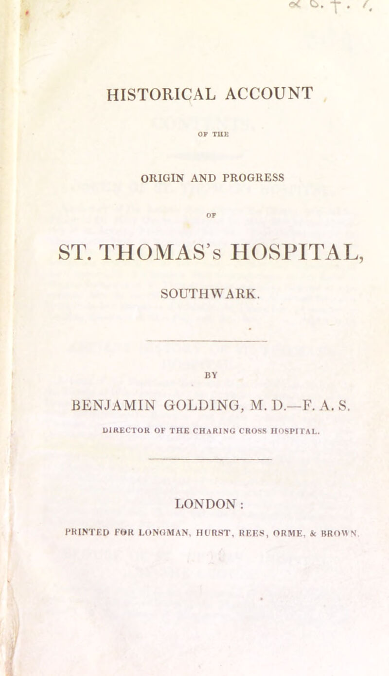 HISTORICAL ACCOUNT OP THE ORIGIN AND PROGRESS ST. THOMAS’S HOSPITAL SOUTHWARK. BY BENJAMIN GOLDING, M. D.—F. A. S. DIRECTOR OF THE CHARING CROSS HOSPITAL. LONDON: PRINTED FOR LONGMAN, HURST, REES, ORME, & BROWN