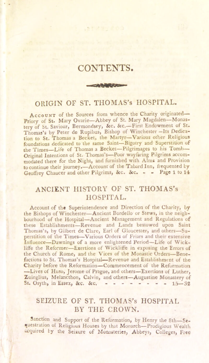 CONTENTS. ORIGIN OF ST. THOMAS’S HOSPITAL. Account of the Sources from whence the Charity originated— Priory of St. Mary Ovarie—Abbey of St. Mar}’ Magdalen—Monas- tery of St. Saviour, Bermondsey, &c. &c.—First Endowment of St. Thomas’s by Peter de Rupilms, Bishop of Winchester -Its Dedica- tion to St. Thomas a Becket, the Martyr—Various other Religious foundations dedicated to the same Saint—Bigotry and Superstition of the Times—Life of Thomas a Becket—Pilgrimages to his Tomb— Original Intentions of St. Thomas’s—Poor wayfaring Pilgrims accom- modated there for the Night, and furnished with Alms and Provision to continue their journey.—Account of the Tabard Inn, frequented by Geoffrey Chaucer and other Pilgrims, &c. &c. - - Page 1 to 14 ANCIENT HISTORY OF ST. THOMAS’s HOSPITAL. Account of the Superintendence and Direction of the Charity, by the Bishops of Winchester—Ancient Bordello or Stews, in the neigh- bourhood of the Hospital—Ancient Management and Regulations of these Establishments—Revenue and Lands bestowed upon Saint Thomas’s, by Gilbert de Clare, Earl of Gloucester, and others—Su- perstition of the Times—Various Orders of Friars and their extensive Influence—Dawnings of a more enlightened Period—Life of Wick- liffe the Reformer—Exertions of Wickliffe in exposing the Errors of the Church of Rome, and the Vices of the Monastic Orders—Bene- factions to St. Thomas’s Hospital—Revenue and Establishmi nt of the Charity before the Reformation—Commencement of the Reformation —Lives of Huso, Jerome of Prague, and others—Exertions of Luther, Zuinglius, Melancthon, Calvin, and others—Augustine Monastery of St. Osyth, in Essex, &c. &c. - -- -- -- - 15—2>% SEIZURE OF ST. THOMAS’s HOSPITAL BY THE CROWN. Sanction and Supporr of the Reformation, by Henry the 8th—Se- questration of Religious Houses by that Monarch—Prodigious Wealth acquired by the Seixure of Monasteries, Abbeys, Colleges, Free