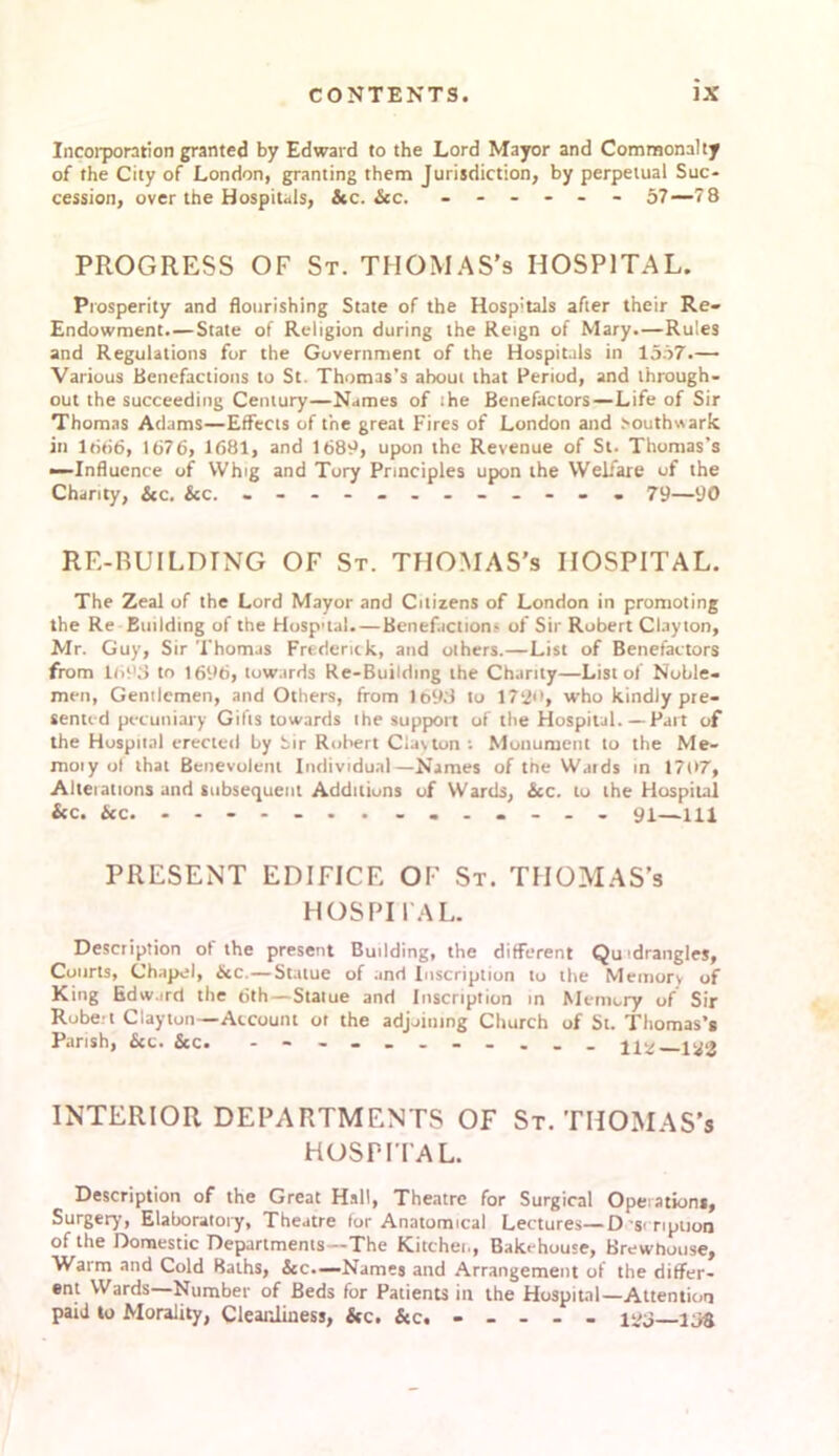 Incorporation granted by Edward to the Lord Mayor and Commonalty of the City of London, granting them Jurisdiction, by perpetual Suc- cession, over the Hospitals, &c. &c. ------ 57—78 PROGRESS OF St. THOMAS’s HOSPITAL. Prosperity and flourishing State of the Hosp'tals after their Re- Endowment.— State of Religion during the Reign of Mary.—Rules and Regulations for the Government of the Hospitals in 1557.— Various Benefactions to St. Thomas’s about that Period, and through- out the succeeding Century—Names of the Benefactors—Life of Sir Thomas Adams—Effects of the great Fires of London and >outhwark in 1666, 1676, 1681, and 1689, upon the Revenue of St. Thomas’s —Influence of Whig and Tory Principles upon the Welfare uf the Charity, &c. &c. 79—90 RE-RUILDTNG OF St. THOMAS’s HOSPITAL. The Zeal of the Lord Mayor and Citizens of London in promoting the Re Building of the Hosp’tal.—Benefaction? of Sir Robert Clayton, Mr. Guy, Sir Thomas Frederick, and others.—List of Benefactors from 1695 to 1696, towards Re-Building the Chanty—List of Noble- men, Gentlemen, and Others, from lt>93 to 17‘2't, who kindly pre- sented pecuniary Gilts towards the support of the Hospital. — Part of the Hospital erected by Sir Robert Clacton : Monument to the Me- moiy ol that Benevolent Individual—Names of the Wjrds in 1707, Alterations and subsequent Additions of Wards, See. to the Hospital &c. Sec. - - - 91—111 PRESENT EDIFICE OF St. THOMAS’s HOSPITAL. Description ot the present Building, the different Quadrangles, Courts, Chapel, &c.—Statue of and Inscription to the Memory of King Edward the 6th—Statue and Inscription in Memory of Sir Robert Clayton—Account ot the adjoining Church of St. Thomas’s Parish, &c. &c. - - - 112—1*8 INTERIOR DEPARTMENTS OF St. THOMAS’s HOSPITA L. Description of the Great Hall, Theatre for Surgical Operations, Surgery, Elaboratory, Theatre for Anatomical Lectures—D-seription of the Domestic Departments—The Kitchen, Bakehouse, Brewhouse, Warm and Cold Baths, &c.—Names and Arrangement of the differ- ent Wards—Number of Beds for Patients in the Hospital—Attention paid to Morality, Cleanliness, &c. 125—158