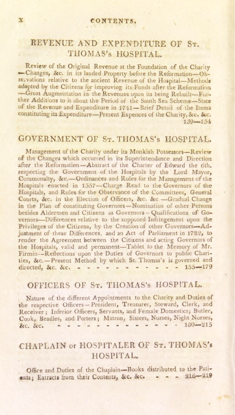 REVENUE AND EXPENDITURE OF St. THOMAS'S HOSPITAL. Review of the Original Revenue at the Foundation of the Charity ^-Changes, &c. in its landed Property before the Reformation—Ob- se.vations relative to the ancient Revenue of the Hospital—Methods adapted by the Citizens for improving its Funds after the Reformation —Great Augmentation in the Revenues upon its being Rebuilt—Fur- ther Addit:ons to it about the Period of the South Sea Scheme—State of the Revenue and Expenditure in 1741—Brief Detail of the Items constituting its Expenditure—Present Expences of the Charity, &c. &c. 139—154 GOVERNMENT OF St. THOMAS’s HOSPITAL. Management of the Charity under its Monkish Possessors—Review of the Changes which occuried in its Superintendance and Direction after the Reformation—Abstract of the Charter of Edward the 6th. respecting the Government of the Hospitals by the Lord Mayor, Commonalty, See.—Ordinances and Rules for the Management of the Hospitals enacted in 1557 — Charge Read to the Governors of the Hospitals, and Rules for the Observance of the Committees, General Courts, &c. in the Election of Officers, &c. &c —Gradual Change in the Plan of constituting Governors—Nomination of other Persons besides Aldermen and Citizens as Governors- Qualifications of Go- vernors—Differences relative to the supposed Infringement upon the Privileges of the Citizens, by the Creation of other Governors—Ad- justment of these Ditfeiences, and an Act of Parliament in 1789, to render the Agreement between the Citizens and acting Governors of the Hospitals, valid and permanent—Tablet to the Memory of Mr. Firmin—Reflections upon the Duties of Governors to public Chari- ties, &c. — Present Method by which St. Thomas’s is governed and directed, &c. &c. - -- -- -- -- -- 155—179 OFFICERS OF St. THOMAS'S HOSPITAL. Nature of the different Appointments to the Charity and Duties of the respective Officers —President, Treasurer, Steward, Clerk, and Receiver; Inferior Officers, Servants, and Female Domestics; Butler, Cook, Beadles, and Porters ; Matron, Sisters, Nurses, Night Nurses, &c. &c. 180—215 CHAPLAIN or HOSPITALER OF St. THOMAS'* HOSPITAL. Office and Duties of the Chaplain—Books distributed to the Pati- •ntij Extract* from their Cements, &c. <Stc. - - - 21 (i—^19