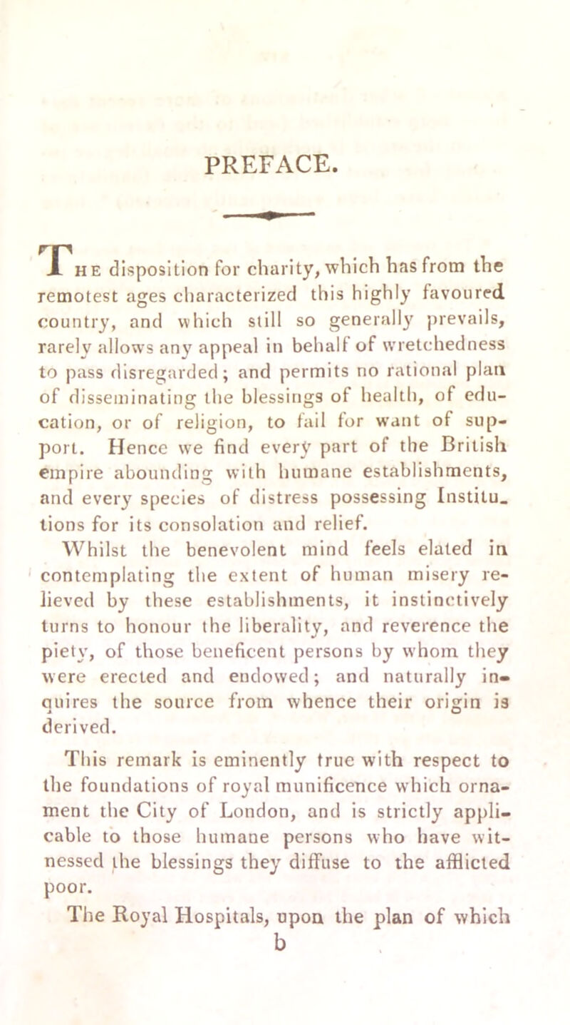 PREFACE. he disposition for charity, which has from the remotest ages characterized this highly favoured country, and which still so generally prevails, rarely allows any appeal in behalf of wretchedness to pass disregarded; and permits no rational plan of disseminating the blessings of health, of edu- cation, or of religion, to tail for want of sup- port. Hence we find every part of the British empire abounding with humane establishments, and every species of distress possessing Institu. tions for its consolation and relief. Whilst the benevolent mind feels elated in contemplating the extent of human misery re- lieved by these establishments, it instinctively turns to honour the liberality, and reverence the piety, of those beneficent persons by whom they were erected and endowed; and naturally in- quires the source from whence their origin is i O derived. This remark is eminently true with respect to the foundations of royal munificence which orna- ment the City of London, and is strictly appli- cable to those humane persons who have wit- nessed the blessings they diffuse to the afflicted poor. The Royal Hospitals, upon the plan of which b