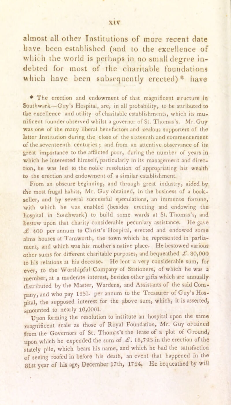 almost all other Institutions of more recent date have been established (and to the excellence of which the world is perhaps in no small degree in- debted for most of the charitable foundations which have been subsequently erected)* have * The erection and endowment of that magnificent structure in Southwark—Guy’s Hospital, are, in all probability, to be attributed to the excellence and utility of charitable establishments, which its mu- nificent lounder observed whilst a governor of St. Thomas’s. Mr. Guy was one of the many liberal benefactors and zealous supporters of the tetter Institution during the close of the sixteenth and commencement of the seventeenth centuries; and from an attentive observance of its great importance to the afflicted poor, during the number of years in which he interested himself, paiticularly in its management and direc- tion, he was led to the noble resolution of appropriating his wealth to the erection and endowment of a similar establishment. Fiom an obscure beginning, and through great industry, aided by the most frugal habits, Mr. Guy obtained, in the business of a book- seller, and by several successful speculations, an immense fottune, with which he vas enabled (besides erecting and endowing the hospital in Southwark) to build some wards at St. Thomas’s, and bestow upon that chaiity considerable pecuniary assistance. He gave £ 400 per annum to Christ’s Hospital, erected and endowed some alms houses at Tamworth, tiie town which he represented in parlia- ment, and which was his mother’s native place. He bestowed various other sums for different charitable purposes, and bequeathed £. 80,000 to his relations at his decease. He lent a very considerable sum, for ever, to the Worshipful Company of Stationers, of which he was a member, at a moderate interest, besides other gifts which are annually distributed by the Master, Wardens, and Assistants of the said Com- pany, and who pay 1*251- per annum to the Treasurer of Guy’s Hos- pital, the supposed interest for the above sum, which, it is asset ted, amounted to nearly 10,0001. Upon forming the resolution to institute an hospital upon the same magnificent scale as those of Royal Foundation, Mr. Guy obtained from the Governors of St. Thomas’s the lease of a plot of Ground, upon which he expended the sum of £. 18,793 in the erection of the stately pile, which bears his name, and which he had the satisfaction of seeing roofed in before his death, an event that happened in the 81tt year of his age, December 17th, 1724. He bequeathed by will