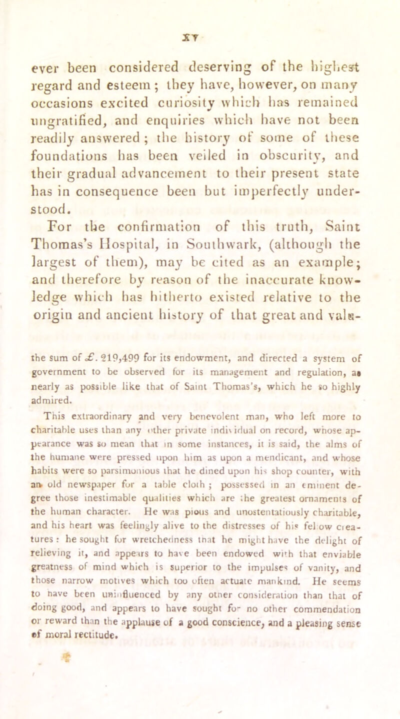 XT ever been considered deserving of the highest regard and esteem ; they have, however, on many occasions excited curiosity which has remained nngratified, and enquiries which have not been readily answered ; the history of some of these foundations lias been veiled in obscurity, and their gradual advancement to their present state has in consequence been but imperfectly under- stood. For the confirmation of this truth, Saint Thomas’s Hospital, in Southwark, (although the largest of them), may be cited as an example; and therefore by reason of the inaccurate know- ledge which has hitherto existed relative to the origin and ancient history of that great and valtt- the sum of £. 519,499 for its endowment, and directed a system of government to be observed for its management and regulation, at nearly as possible like that of Saint Thomas’s, which he so highly admired. This extraordinary and very benevolent man, who left more to charitable uses than any other private indiv idual on record, whose ap- pearance was so mean that in some instances, it is said, the alms of the humane were pressed upon him as upon a mendicant, and whose habits were so parsimonious that he dined upon his shop counter, with ars old newspaper for a table cloih ; possessed in an eminent de- gree those inestimable qualities which are the greatest ornaments of the human character. He was pious and unostentatiously charitable, and his heart was feelingly alive to the distresses of his fel ow ciea- tures : he sought for wretchedness tnat he might have the delight of relieving it, and appears to have been endowed with that enviable greatness of mind which is superior to the impulses of vanity, and those narrow motives which too often actuate mankind. He seems to nave been uninfluenced by any otner consideration than that of doing good, and appears to have sought fo- no other commendation or reward than the applause of a good conscience, and a pleasing sense ®f moral rectitude.