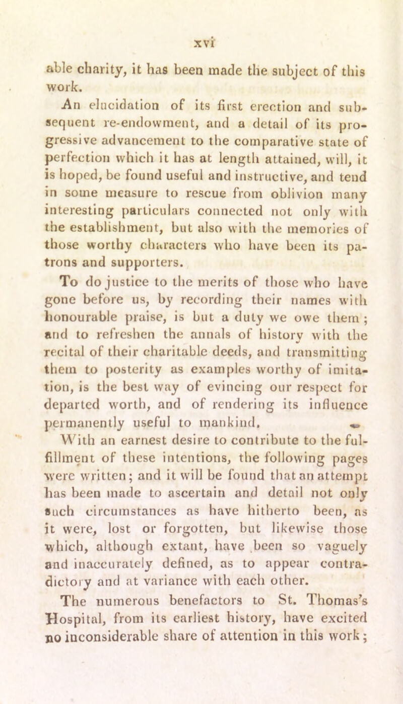 able charity, it has been made the subject of this work. -An elucidation of its first erection and sub- sequent re-endowment, and a detail of its pro- gressive advancement to the comparative state of perfection which it has at length attained, will, it is hoped, be found useful and instructive, and tend in some measure to rescue from oblivion many interesting particulars connected not only with the establishment, but also with the memories of those worthy characters who have been its pa- trons and supporters. To do justice to the merits of those who have gone before us, by recording their names with honourable praise, is but a duty we owe them ; and to refreshen the annals of history with the recital of their charitable deeds, and transmitting them to posterity as examples worthy of imita- tion, is the best way of evincing our respect for departed worth, and of rendering its influence permanently useful to mankind. „ With an earnest desire to contribute to the ful- fillment of these intentions, the following pages were written; and it will be found that ari attempt has been made to ascertain and detail not only such circumstances as have hitherto been, as it were, lost or forgotten, but likewise those which, although extant, have been so vaguely and inaccurately defined, as to appear contra- dictory and at variance with each other. The numerous benefactors to St. Thomas’s Hospital, from its earliest history, have excited no inconsiderable share of attention in this work ;