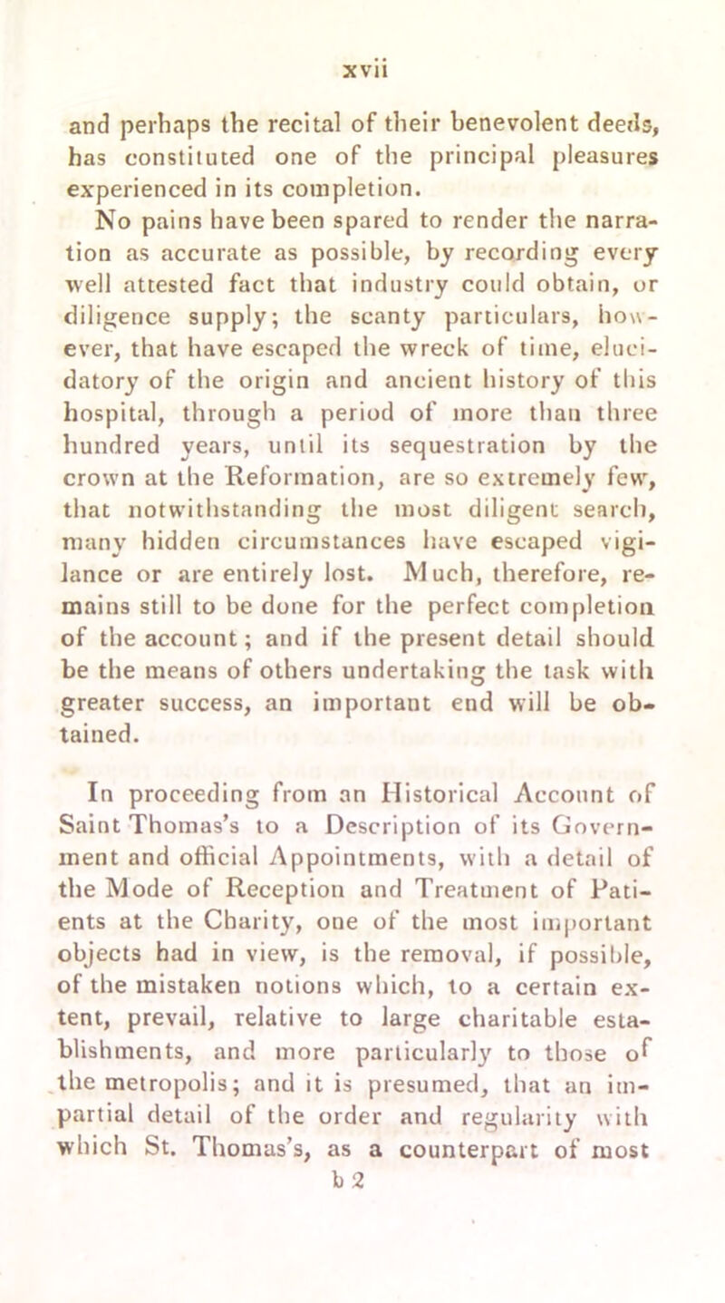 and perhaps the recital of their benevolent deeds, has constituted one of the principal pleasures experienced in its completion. No pains have been spared to render the narra- tion as accurate as possible, by recording every ■well attested fact that industry could obtain, or diligence supply; the scanty particulars, how- ever, that have escaped the wreck of time, eluci- datory of the origin and ancient history of this hospital, through a period of more than three hundred years, until its sequestration by the crown at the Reformation, are so extremely few, that notwithstanding the most diligent search, many hidden circumstances have escaped vigi- lance or are entirely lost. Much, therefore, re- mains still to be done for the perfect completion of the account; and if the present detail should be the means of others undertaking the task with greater success, an important end will be ob- tained. In proceeding from an Historical Account of Saint Thomas’s to a Description of its Govern- ment and official Appointments, with a detail of the Mode of Reception and Treatuient of Pati- ents at the Charity, one of the most important objects had in view, is the removal, if possible, of the mistaken notions which, to a certain ex- tent, prevail, relative to large charitable esta- blishments, and more particularly to those o^ the metropolis; and it is presumed, that an im- partial detail of the order and regularity with which St. Thomas’s, as a counterpart of most b 2