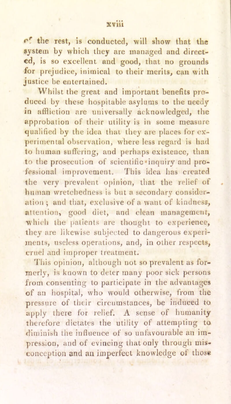 rr the rest, is conducted, will show that the system by which they are managed and direct- ed, is so excellent and good, that no grounds for prejudice, inimical to their merits, can with justice be entertained. Whilst the great and important benefits pro- duced by these hospitable asylums to the needy in affliction are universally acknowledged, the approbation of their utility is in some measure qualified by the idea that they are places for ex- perimental observation, where less regard is had to human suffering, and perhaps existence, than to the prosecution of scientific * inquiry and pro- fessional improvement. This idea has created the very prevalent opinion, that the relief of hitman wretchedness is but a secondary consider- ation ; and that, exclusive of a want of kindness, attention, good diet, and clean management, which the patients are thought to experience, they are likewise subjected to dangerous experi- ments, useless operations, and, in other respects, cruel and improper treatment. This opinion, although not so prevalent as for- merly, is known to deter many poor sick persons from consenting to participate in the advantages of an hospital, who would otherwise, from the pressure of their circumstances, be induced to apply there for relief. A sense of humanity therefore dictates the utility of attempting to diminish the influence of so unfavourable an im- pression, and of evincing that only through mis- conception and an imperfect knowledge of those