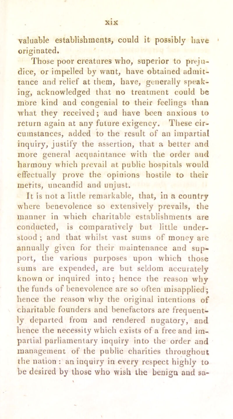 valuable establishments, could it possibly have originated. Those poor creatures who, superior to preju- dice, or impelled by want, have obtained admit- tance and relief at them, have, generally speak- ing, acknowledged that no treatment could be more kind and congenial to their feelings than what they received; and have been anxious to return again at any future exigency. These cir- cumstances, added to the result of an impartial inquiry, justify the assertion, that a better and more general acquaintance with the order and harmony which prevail at public hospitals would effectually prove the opinions hostile to their merits, uncandid and unjust. It is not a little remarkable, that, in a country where benevolence so extensively prevails, the manner in which charitable establishments are conducted, is comparatively but little under- stood ; and that whilst vast sums of money are annually given for their maintenance and sup- port, the various purposes upon which those sums are expended, are but seldom accurately known or inquired into; hence the reason why the funds of benevolence are so often misapplied; hence the reason why the original intentions of charitable founders and benefactors are frequent- ly departed from and rendered nugatory, and hence the necessity which exists of a free and im- partial parliamentary inquiry into the order and management of the public charities throughout the nation : an inquiry in every respect highly to be desired by those who wish tire benign and sa-