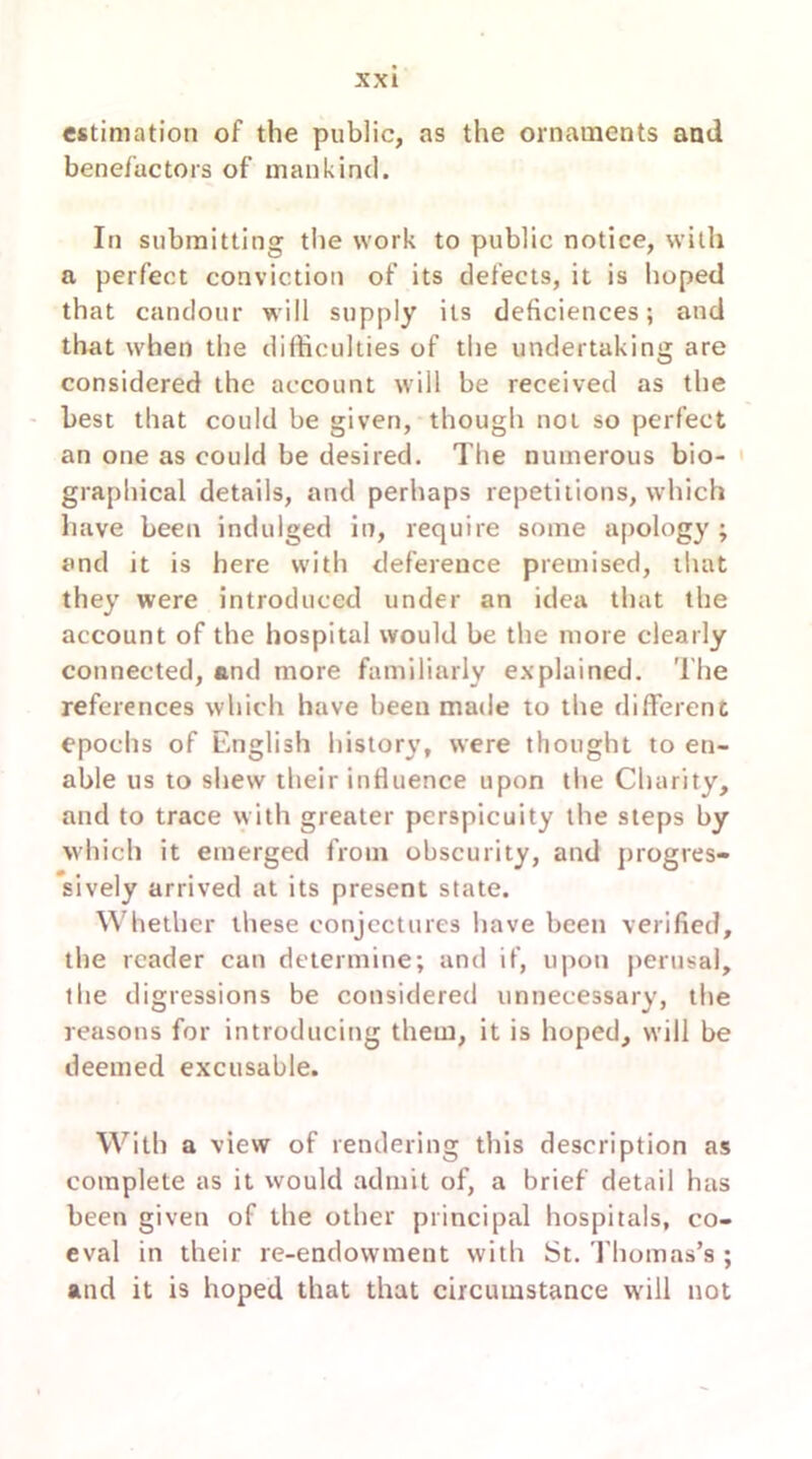 estimation of the public, as the ornaments and benefactors of mankind. In submitting the work to public notice, with a perfect conviction of its defects, it is hoped that candour will supply its deficiences; and that when the difficulties of the undertaking are considered the account will be received as the best that could be given, though not so perfect an one as could be desired. The numerous bio- graphical details, and perhaps repetitions, which have been indulged in, require some apology ; and it is here with deference premised, that they were introduced under an idea that the account of the hospital would be the more clearly connected, and more familiarly explained. The references which have been made to the different epochs of English history, were thought to en- able us to shew their influence upon the Charity, and to trace with greater perspicuity the steps by which it emerged from obscurity, and progres- sively arrived at its present state. Whether these conjectures have been verified, the reader can determine; and if, upon perusal, the digressions be considered unnecessary, the reasons for introducing them, it is hoped, will be deemed excusable. With a view of rendering this description as complete as it would admit of, a brief detail has been given of the other principal hospitals, co- eval in their re-endowment with St. Thomas’s ; and it is hoped that that circumstance will not
