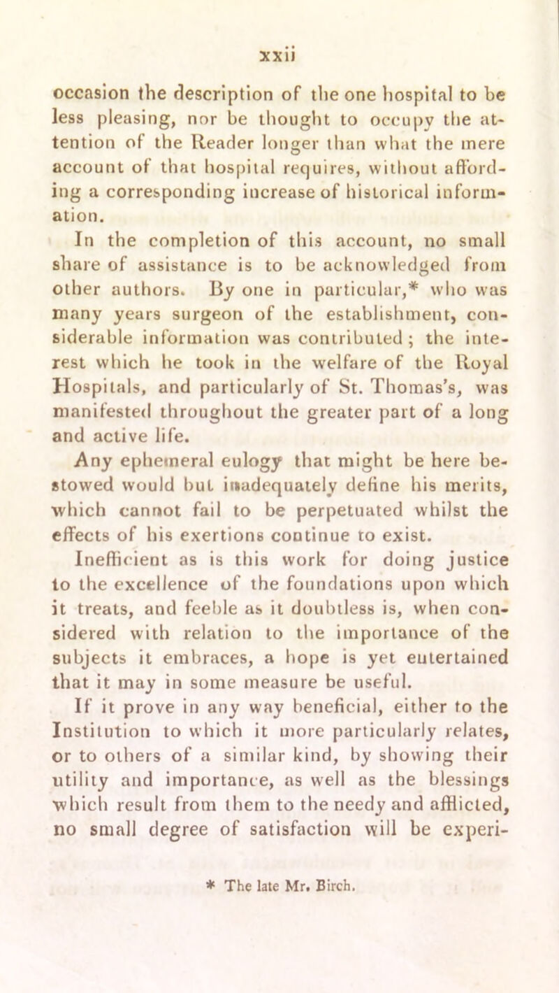 occasion the description of the one hospital to be less pleasing, nor be thought to occupy the at- tention of the Reader longer than what the mere account of that hospital requires, without afford- ing a corresponding increase of historical inform- ation. In the completion of this account, no small share of assistance is to be acknowledged from other authors. By one in particular,* who was many years surgeon of the establishment, con- siderable information was contributed ; the inte- rest which he took in the welfare of the Royal Hospitals, and particularly of St. Thomas’s, was manifested throughout the greater part of a long and active life. Any ephemeral eulogy that might be here be- stowed would but inadequately define his merits, which cannot fail to be perpetuated whilst the effects of his exertions continue to exist. Inefficient as is this work for doing justice to the excellence of the foundations upon which it treats, and feeble as it doubtless is, when con- sidered with relation to the importance of the subjects it embraces, a hope is yet entertained that it may in some measure be useful. If it prove in any way beneficial, either to the Institution to which it more particularly relates, or to others of a similar kind, by showing their utility and importance, as well as the blessings which result from them to the needy and afflicted, no small degree of satisfaction will be experi- * The late Mr. Birch.