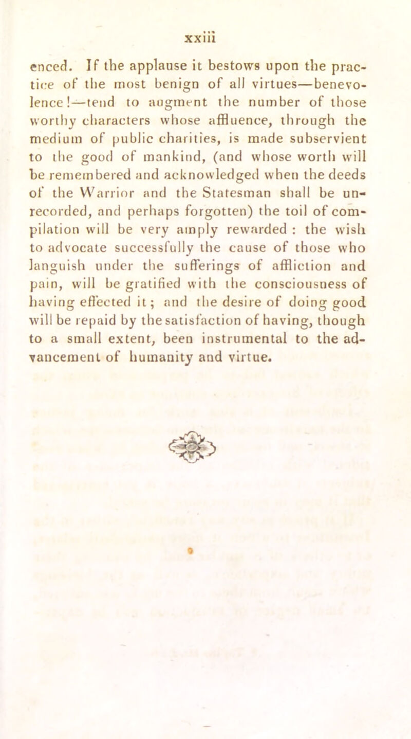 enced. If the applause it bestows upon the prac- tice of the most benign of all virtues—benevo- lence!—tend to augment the number of those worthy characters whose affluence, through the medium of public charities, is made subservient to the good of mankind, (and whose worth will be remembered and acknowledged when the deeds of the Warrior and the Statesman shall be un- recorded, and perhaps forgotten) the toil of com- pilation will be very amply rewarded : the wish to advocate successfully the cause of those who languish under the sufferings of affliction and pain, will be gratified with the consciousness of having effected it; and the desire of doing good will be repaid by the satisfaction of having, though to a small extent, been instrumental to the ad- vancement of humanity and virtue.