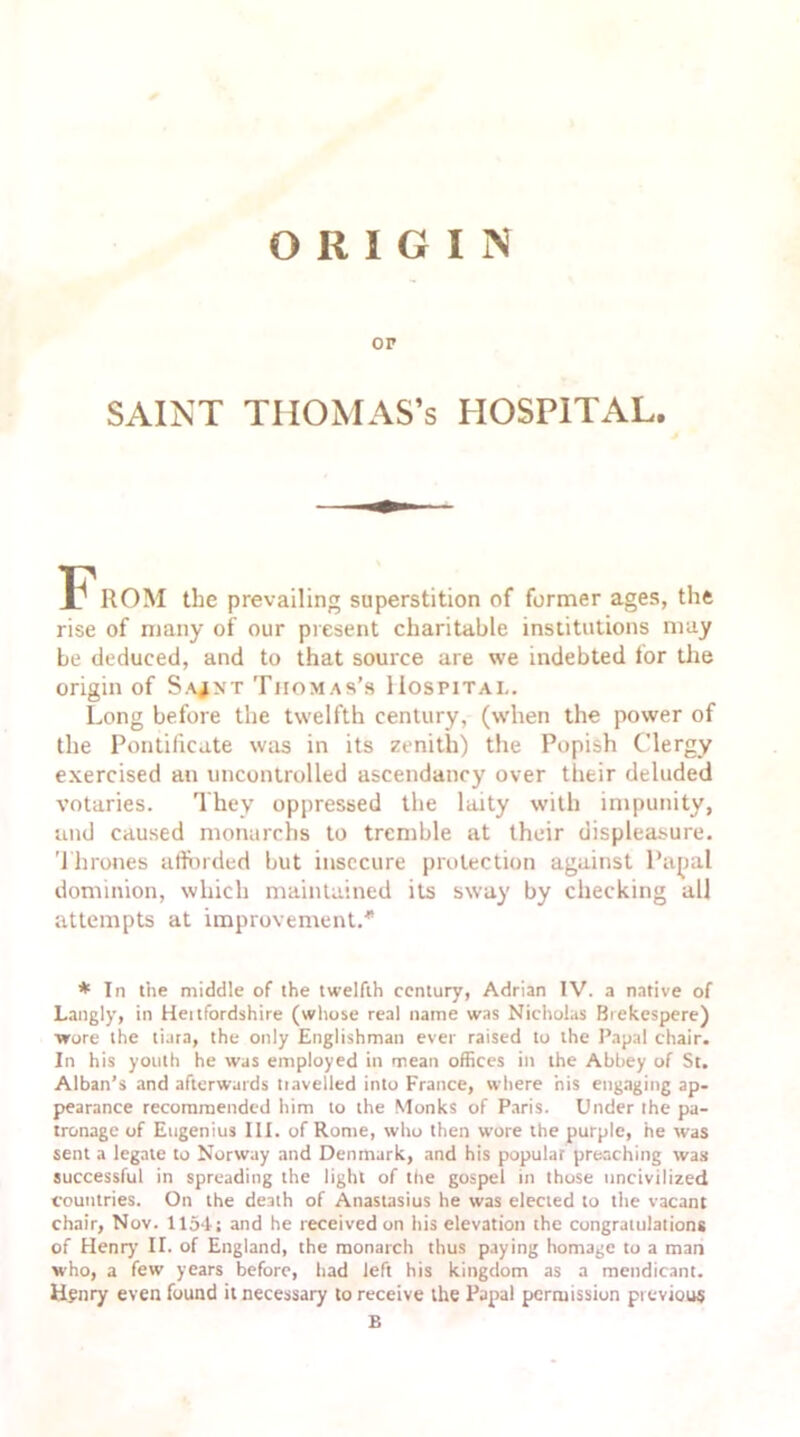 ORIGIN OP SAINT THOMAS’S HOSPITAL. F'ROM the prevailing superstition of former ages, the rise of many of our present charitable institutions may be deduced, and to that source are we indebted for the origin of Sa^nt Thomas's Hospital. Long before the twelfth century, (when the power of the Pontificate was in its zenith) the Popish Clergy exercised an uncontrolled ascendancy over their deluded votaries. They oppressed the laity with impunity, and caused monurchs to tremble at their displeasure. Thrones afforded but insecure protection against Papal dominion, which maintained its sway by checking all attempts at improvement.* * In the middle of the twelfth century, Adrian IV. a native of Langly, in Heitfordshire (whose real name was Nicholas Biekespere) wore the tiara, the only Englishman ever raised to the Papal chair. In his youth he was employed in mean offices in the Abbey of St. Alban’s and afterwards travelled into France, where his engaging ap- pearance recommended him to the Monks of Paris. Under the pa- tronage of Eugenius III. of Rome, who then wore the purple, he was sent a legate to Norway and Denmark, and his popular preaching was successful in spreading the light of the gospel in those uncivilized countries. On the death of Anasiasius he was elected to the vacant chair, Nov. 1154; and he received on his elevation the congratulations of Henry’ II. of England, the monarch thus paying homage to a man who, a few years before, had left his kingdom as a mendicant. Henry even found it necessary to receive the Papal permission previous B