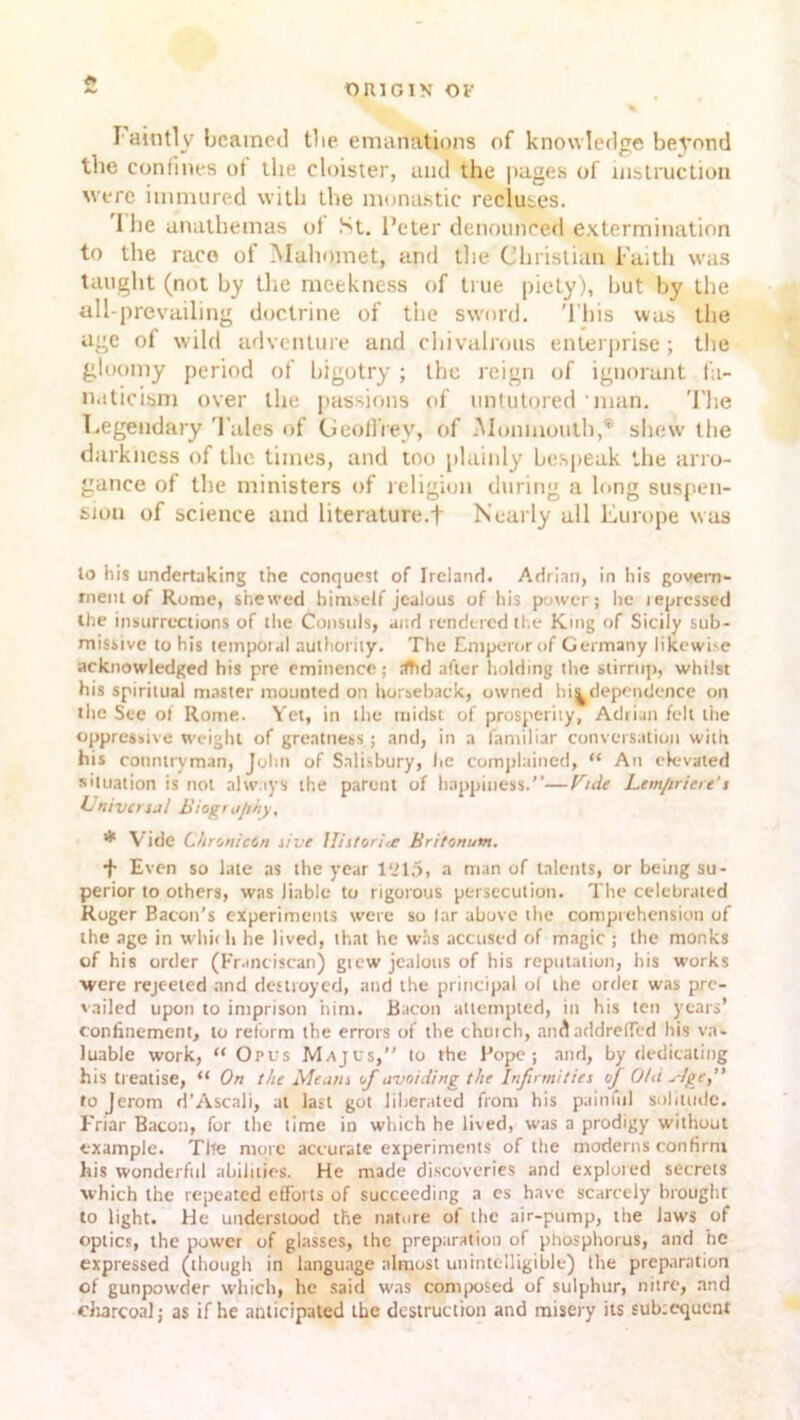 <• Faintly beamed tbe emanations of knowledge beyond the confines of the cloister, and the pages of instruction were immured with the monastic recluses. I he anathemas of St. Peter denounced extermination to the race of Mahomet, and the Christian Faith was taught (not by the meekness of true piety), hut by the all-prevailing doctrine of the sword. This was the age of wild adventure and chivalrous enterprise; the gloomy period of bigotry ; the reign of ignorant fa- naticism over the passions of untutored 'man. The Legendary Tales of Geoffrey, of Monmouth,* shew the darkness of the times, and too plainly bespeak the arro- gance of the ministers of religion during a long suspen- sion of science and literature.! Nearly all Europe was lo his undertaking the conquest of Ireland. Adrian, in his govern- ment of Rome, shewed himself jealous of his power; he lepressed the insurrections of the Consuls, and rendered the King of Sicily sub- missive to his temporal authority. The Emperor of Germany likewise acknowledged his pre eminence; rfTid after holding the stirrup, whilst his spiritual master mounted on horseback, owned hit dependence on the See of Rome. Yet, in the midst of prosperity, Adrian felt the oppressive weight of greatness; and, in a familiar conversation with his countryman, John of Salisbury, he complained, “ An elevated situation is not always the parent of happiness.”—Vide Lemflriere's Universal Biogt a/ihy, * Vide Chronictn sive Historic Britonutn. f Even so late as the year 1215, a man of talents, or being su- perior to others, was liable to rigorous persecution. The celebrated Roger Bacon’s experiments were so lar above the comprehension of the age in which he lived, that he was accused of magic ; the monks of his order (Franciscan) gtew jealous of his reputation, his works were rejected and destroyed, and the principal o( the order was pre- vailed upon to imprison him. Bacon attempted, in his ten years’ confinement, to reform the errors of the chutch, andnddreffed his va- luable work, “ Opus Majus,” to the Pope; and, by dedicating his treatise, “ On the Means of avoiding the Infirmities of Old Mgc, fojerom d’Ascali, at last got liberated from his painful solitude. Friar Bacon, for the time in which he lived, was a prodigy without example. The more accurate experiments of the moderns confirm his wonderful abilities. He made discoveries and explored secrets which the repeated efforts of succeeding a es have scarcely brought to light. He understood the nature of the air-pump, the laws of optics, the power of glasses, the preparation of phosphorus, and he expressed (though in language almost unintelligible) the preparation of gunpowder which, he said was composed of sulphur, nitre, and charcoal; as if he anticipated the destruction and misery its sub:equent
