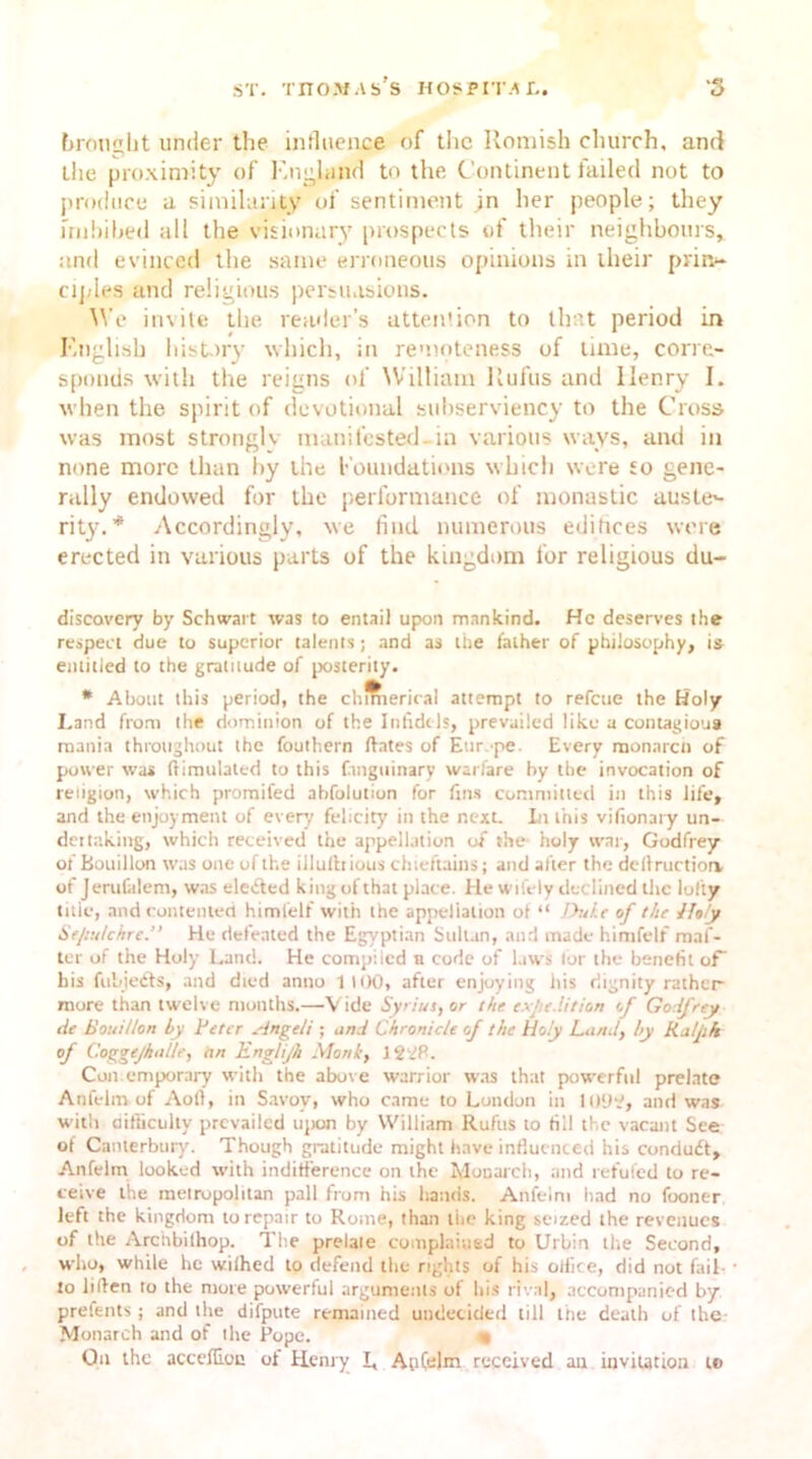 brought under the influence of tlic Romish church, and the proximity of E.nghtncl to the Continent failed not to produce a similarity of sentiment in her people; they imbibed all the visionary prospects of their neighbours, and evinced the same erroneous opinions in their prin- ciples and religious persuasions. We invite the reader’s attention to that period in English history which, in remoteness of time, corre- sponds with the reigns of William Rufus and Henry I. when the spirit of devotional subserviency to the Cross was most strongly manifested-in various ways, and in none more than by the f oundations which were to gene- rally endowed for the performance of monastic auste- rity. * Accordingly, we find numerous edifices were erected in various parts of the kingdom for religious du- discovery by Schwart was to entail upon mankind. He deserves the respect due to superior talents ; and as the father of philosophy, is entitled to the gratuude of posterity. * About this period, the chmierical attempt to refeue the Holy I.and from the dominion of the Infidels, prevailed like a contagious mania throughout the fouthern dates of Eur.-pe. Every monarch of power was ftimulated to this fanguinary warfare by the invocation of religion, which promifed abfolution for fins committed in this life, and the enjoyment of every felicity in the next. In this vifionary un- dertaking, which received the appellation of the holy war, Godfrey of Bouillon was one of the illulhious chieftains; and after the dell ruction of Jerufalem, was ele<fted king of that place. He wifely declined the lofty title, and contented himfelf with the appellation of “ Duke of the Jhly Sepulchre.” He defeated the Egyptian Suil.tn, and made himfelf maf- ter of the Holy Land. He compiled n code of laws lor the benefit of his fubjefts, and died anno 1100, after enjoying his dignity rather more than twelve months.—V ide Syriut, or the expedition of Godfrey tie Bouillon hy Peter .-ingeli ; and Chronicle of the Holy Land, hy Ralph of Coggcjhitllc, an English Monk, J22B. Contemporary with the above warrior was that powerful prelate Anfelrn of Aoll, in Savoy, who came to London in 1092, and was with difficulty prevailed upon by William Rufus to till the vacant See ot Canterbury. Though gratitude might have influenced his condudt, Anfelrn looked with indifference on the Monarch, and refilled to re- ceive the metropolitan pall from his hands. Anfelrn had no fooner left the kingdom to repair to Rome, than the king seized the revenues of the Archbilhop. The prelate complained to Urbin the Second, who, while he withed to defend the rights of his office, did not fail- to liden to the more powerful arguments of his rival, accompanied by prefents ; and the difpute remained undecided till the death of the Monarch and of the Pope. « On the acceffou of Henry I, AnCelm received an invitation to