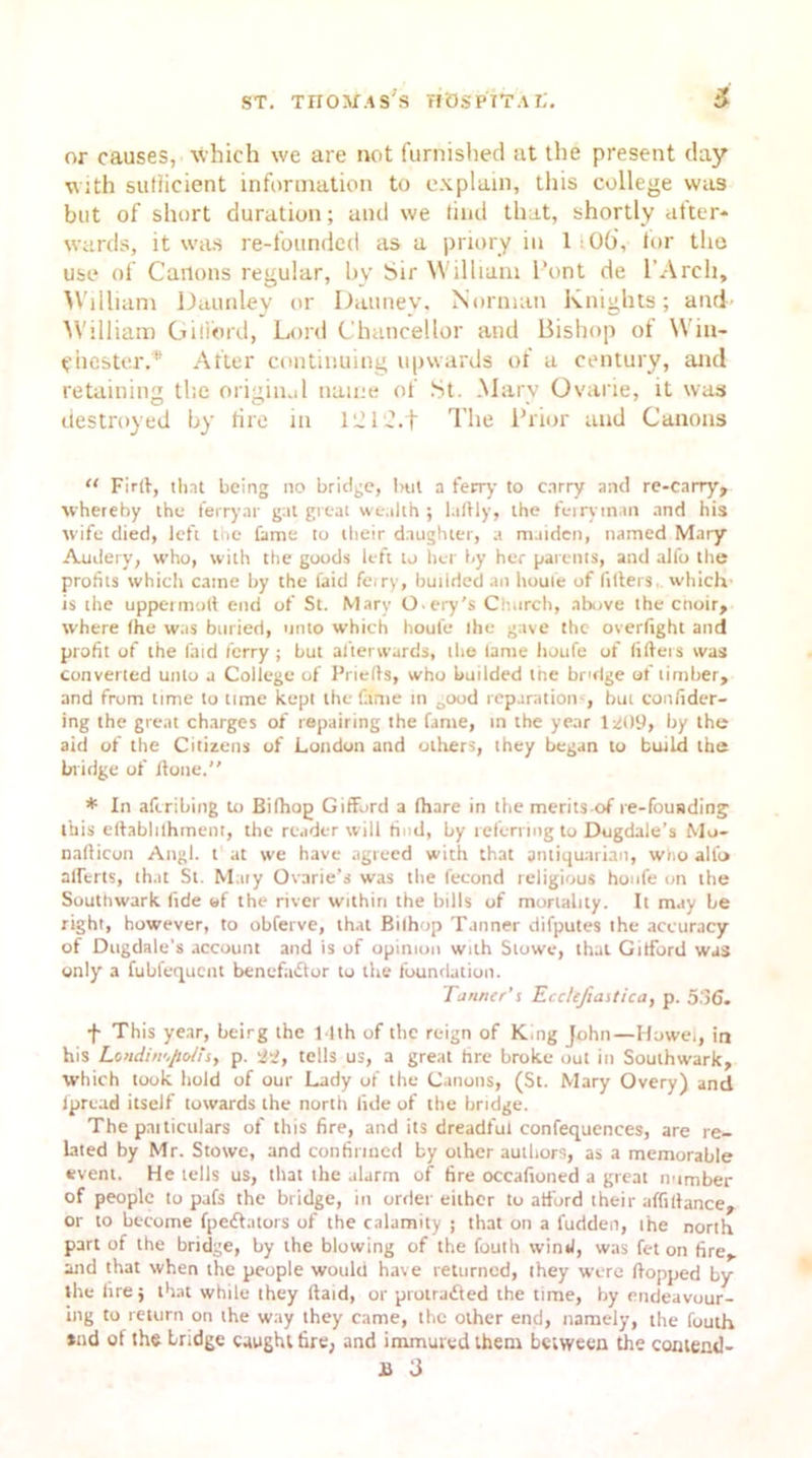 or causes, which we are not furnished at the present day with suliicient information to explain, this college was blit of short duration; and we find that, shortly after- wards, it was re-founded as a priory in 1100\ for tho use of Canons regular, by Sir William Pont de I’Arch, William Daunley or Dauney, Norman Knights; and- M'illiam Gifford, Lord Chancellor and Bishop of Win- chester.* After continuing upwards of a century, and retaining the original name of St. Marv Ovarie, it was destroyed by tire in 1 td 12.t The Prior and Canons 11 Firtf, that being no bridge, imt a ferry to carry and re-carry, whereby the ferryar gat great wealth ; l.ifily, the ferryman and his wife died, left the fame to their daughter, a maiden, named Mary Audery, who, with the goods left to her by her parents, and alfo the profits which came by the laid feiry, bunded an houfe of fitters, which- is the uppermoft end of St. Marv O.ery's Church, above the cnoir, where (he was buried, unto which houfe Ihe gave the overfight and profit of the faid ferry ; but afterwards, the lame houfe of filters was converted unto a Coliege of Priefts, who budded the bridge ot timber, and from time to time kept the fame in Oood reparations, but confider- ing the great charges of repairing the fame, in the year 1^09, by the aid of the Citizens of London and others, they began to build the bridge of Jione. * In aferibing to Bifhog Gifford a (hare in the merits of re-fouading this eftablilhment, the reader will find, by referring to Dugdale’s Mo- nafticon Angl. t at we have agreed with that antiquarian, wiio alfo aliens, that St. Mary Ovarie’s was the fecond religious houfe on the Southwark fide of the river within the bills of mortality. It may be right, however, to obferve, that Bilhop Tanner difputes the accuracy of Dugdale’s account and is of opinion with Stowe, that Gitford was only a fubfequent benefactor to the foundation. Tanner’s Ecclefiastica, p. 5 )6. f This year, beirg the 14th of the reign of King John—Howei, in his Lendiii'jJiolisy p. 'i'i, tells us, a great hre broke out in Southwark, which took hold of our Lady of the Canons, (St. Mary Overy) and ipread itself towards the north fide of the bridge. The pniticulars of this fire, and its dreadful confequences, are re- lated by Mr. Stowe, and confirmed by other authors, as a memorable event. He tells us, that the alarm of fire oceafioned a great number of people to pafs the bridge, in ordei either to afford their affifiance, or to become fpedtators of the calamity ; that on a fudden, ihe north part of the bridge, by the blowing of the fouth wind, was fet on fire, and that when the people would have returned, (hey were flopped by the fire; that while they ftaid, or prouadted the time, by endeavour- ing to return on the way they came, the other end, namely, the fouth tad of the bridge caught tire, and immured them between the comend-