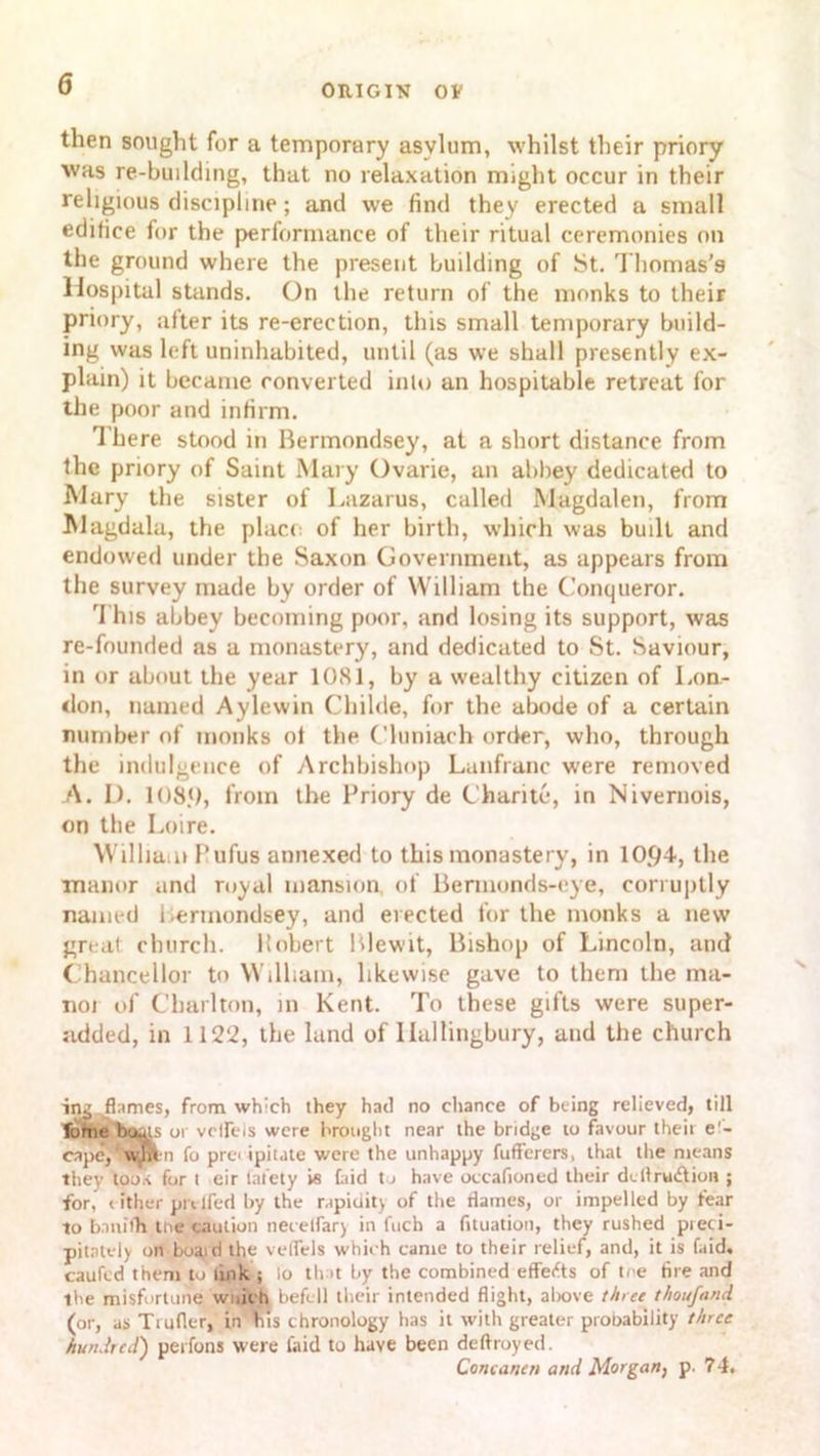 then sought for a temporary asylum, whilst their priory was re-building, that no relaxation might occur in their religious discipline; and we find they erected a small edifice for the performance of their ritual ceremonies on the ground where the present building of St. Thomas's Hospital stands. On the return of the monks to their priory, alter its re-erection, this small temporary build- ing was left uninhabited, until (as we shall presently ex- plain) it became converted into an hospitable retreat lor the poor and infirm. There stood in Bermondsey, at a short distance from the priory of Saint Mary Ovarie, an abbey dedicated to Mary the sister of Lazarus, called Magdalen, from Magdala, the place of her birth, which was built and endowed under the Saxon Government, as appears from the survey made by order of William the Conqueror. This abbey becoming poor, and losing its support, was re-founded as a monastery, and dedicated to St. Saviour, in or about the year 1081, by a wealthy citizen of Lon- don, named Aylewin Childe, for the abode of a certain number of monks ol the Cluniach order, who, through the indulgence of Archbishop Lanfranc were removed A. D. 108.0, from the Priory de Chari to, in Nivernois, on the Loire. William Pufus annexed to this monastery, in 10.04, the manor and royal mansion of Bermonds-eye, corruptly named Bermondsey, and erected for the monks a new great church, ltobert Blewit, Bishop of Lincoln, and Chancellor to William, likewise gave to them the ma- noi of Charlton, in Kent. To these gifts were super- added, in 1122, the land of llallingbury, and the church ing flames, from which they had no chance of being relieved, till Tome bouts or vcireis were brought near the bridge to favour their e'~ cape, wmn fo precipitate were the unhappy fufferers, that the means they too* for t eir lat’ety i« faid to have occafioned their dcllrudlion ; for, (ither pivlfed by the rapidity of the flames, or impelled by fear to ban it'll the caution necelfar) in fuch a fituation, they rushed pieci- pitately on boaid the velfels which came to their relief, and, it is faid, caufed them to link ; lo tint by the combined effects of tee tire and the misfortune wuiehl befell their intended flight, above three thoufnnd (or, as Trufler, in bis chronology has it with greater probability three hundred) perfons were laid to have been deftroyed. Concanen and Morgan, p. 7 4.