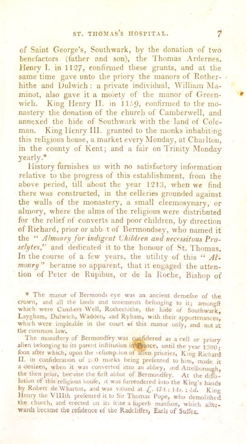 of Saint George’s, Southwark, by the donation of two benefactors (father and son), the Thomas Ardernes. Henry I. in 1127, confirmed these grants, and at the same time gave unto the priory the manors of Rother- < hithe and Dulwich : a private individual, William Ma- minot, also gave it a moiety of the manor of Green- wich. King Henry II. in ll.'<9, confirmed to the mo- nastery the donation of the church of Camberwell, and annexed the hide of Southwark with the land of Cole- man. King Henry 111. granted to the monks inhabiting this religious house, a market every Monday, at Charlton, in the county of Kent; and a fair on Trinity Monday yearly.* History furnishes us with no satisfactory information relative to the progress of this establishment, from the above period, till about the year 1213, when we find there was constructed, in the celleries grounded against the walls of the monastery, a small eleemosynary, or almory, where the alms of the religious were distributed for the relief of converts and poor children, by direction of Richard, prior or abb t of Bermondsey, who named it the “ Almonry for indigent Children and necessitous Pro- selytes,” and dedicated it to the honour of St. Thomas. In the course of a few years, the utility of this “ Al- monry” became so apparent, that it engaged the atten- tion of Peter de Rupibus, or de la Roche, Bishop of * The manor of Bermonds eye was an ancient demefne of the crown, and all the lands and tenements belonging to it; amongft which were Cambers Well, Rothediithe, the hide of Southwark, Laygham, Dulwich, Wadden, and Ryham, with their appurtenances, which were impleable in the court of this manor only, and not at the common law. The monalfery of Bermondfey was tmofidered as a cell or priory- alien belonging to its parent inftitution in^ance, until the year 1.180; foon after which, upon the lefump ion of alien priories, King Richard II. in conftderation of 2. 0 marks being prefented to him, made it a denizen, when it was converted into an abbey, and Attelborough, the then prior, became the firft abbot of Bermondfey. At the dilTo- lution of this religious tioufe, it was furrendered into the King’s hands by Robert de Wharton, and was valued at £. 174 : l-lr. \-ld. King Henry the Vlllth prefented it to Sir Thomas Pope, who demolilhcd the church, and erected on its fcite a tuperb manfion, which after- wards became the reftdence of the Raddiffcs, Earls of Suffer.