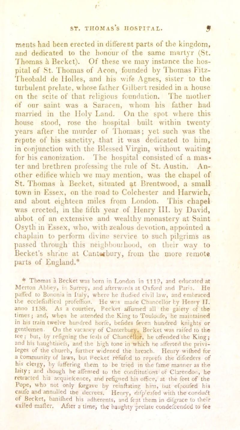 ments had been erected in different parts of the kingdom, and dedicated to the honour of the same martyr (St. rJ homas & Becket). Of these we may instance the hos- pital of St. Thomas of Aeon, founded by Thomas Kitz- Theobald de Holies, and his wife Agnes, sister to the turbulent prelate, whose father Gilbert resided in a house on the scite of that religious foundation. The mother of our saint was a Saracen, whom his father had married in the Holy Land. On the spot where this house stood, rose the hospital built within twenty years after the murder of Thomas; yet such was the repute of his sanctity, that it was dedicated to him, in conjunction with the Blessed Virgin, without waiting for his canonization. The hospital consisted of a mas- ter and brethren professing the rule of St. Austin. An- other edifice which we may mention, was the chapel of St. Thomas a Becket, situated at Brentwood, a small town in Essex, on the road to Colchester and Harwich, and about eighteen miles from London. This chapel was erected, in the fifth year of Henry III. by David, abbot of an extensive and wealthy monastery at Saint Osyth in Essex, who, with zealous devotion, appointed a chaplain to perform divine service to such pilgrims as passed through this neigbbouihood, on their way to Becket’s shrine at Canterbury, from the more remote parts of England.* * Thomas a Becket was born in London in 1119, and educated at Merton Abbey, in Surrey, and afterwards at Oxford and Paris. He pafled to Bononia in Italy, where he ftudied civil law, and embraced the ecclefbftical profeffion. He wns made Chancellor by Henry II. anno 1158. As a courtier, Pecket affumed all the gaiety of the times; and, when he attended the King to Touloufe, he maintained in his train twelve hundred horfe, beftdes feven hundred knights or gentlemen On the vacancy of Canterbury. Becket was raifed to the lee; but, by tefigning the feals of Chancellor, he offended the King; and his haughtiuefs, and the high tone in which he alferted the privi- leges of the church, further widened the breach. Henry wilhed for a Community of laws, but Pecket refuf-.d to reprefs the diforders of his clergy, by fuffering them to be tried in the fame manner as the laity; and though he affenied to the conftitutions of Clarendot , he retracted his ncquielcence, and reftgned his office, at the feet of the Pope, who not only forgave by reinftating him, but efpoufed his caufe and annulled the decrees. Henry, Hifp'eafed with the conduct of Becket, banilhed his adherents, and Cent them in difgrace to their exiled mailer. After a time, the haughty prelate condescended to fee