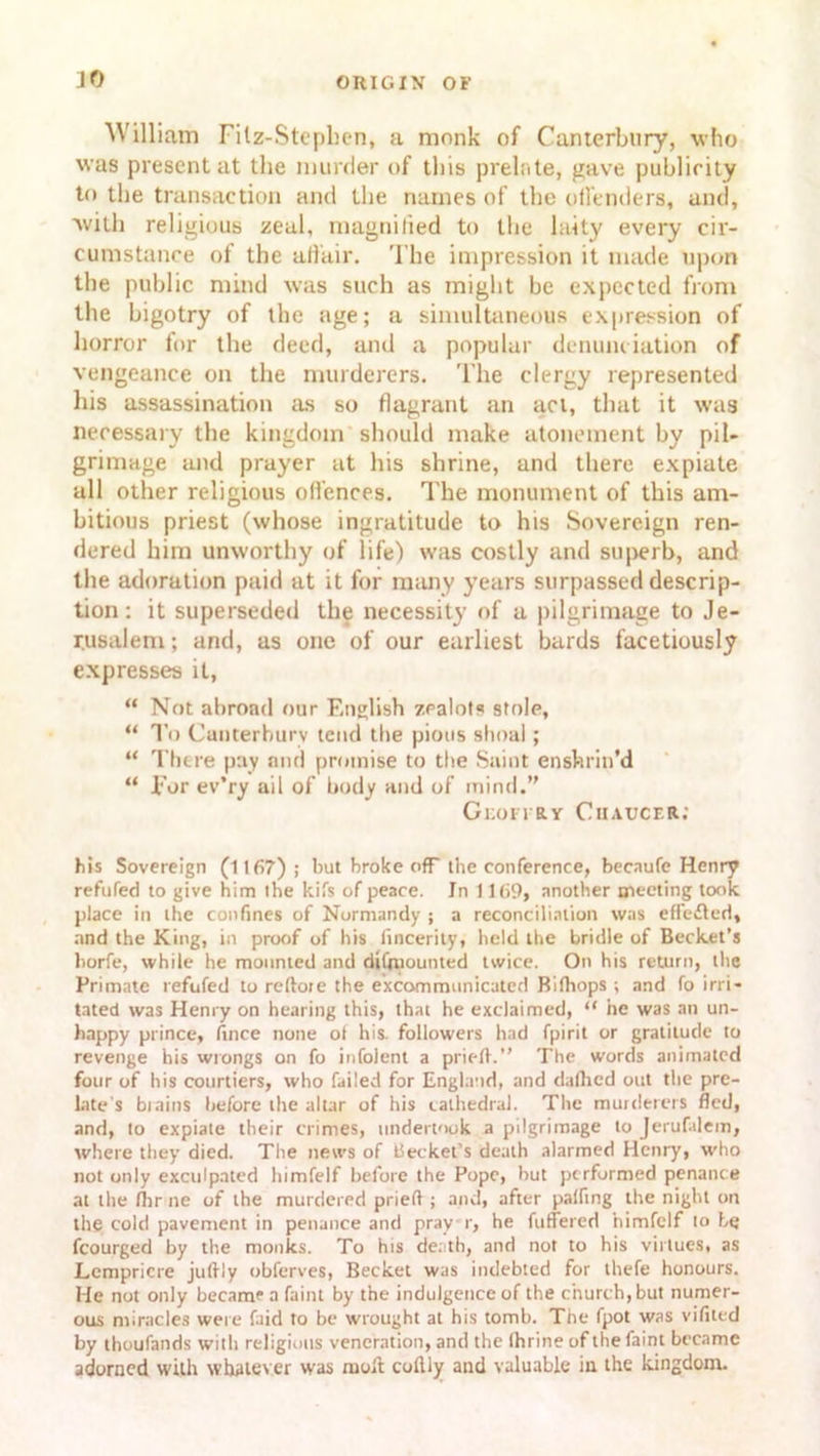 JO William Filz-Stepben, a monk of Canterbury, who was present at the murder of this prelate, gave publicity to the transaction and the names of the offenders, and, with religious zeal, magnified to the laity every cir- cumstance of the affair. The impression it made upon the public mind was such as might be expected from the bigotry of the age; a simultaneous expression of horror for the deed, and a popular denunciation of vengeance on the murderers. The clergy represented his assassination as so flagrant an act, that it was necessary the kingdom should make atonement by pil- grimage and prayer at his shrine, and there expiate all other religious offences. The monument of this am- bitious priest (whose ingratitude to his Sovereign ren- dered him unworthy of life) was costly and superb, and the adoration paid at it for many years surpassed descrip- tion : it superseded the necessity of a pilgrimage to Je- rusalem ; and, as one of our earliest bards facetiously expresses it, “ Not abroad our English zealots stole, “ To Canterbury tend the pious shoal; “ There pay and promise to the Saint enshrin’d “ for ev’ry ail of body and of mind.” Gkofi ry Chaucer: his Sovereign (1167) ; but broke off the conference, becaufe Henry refuted to give him the kits of peace. Jn 1169, another meeting took place in the confines of Normandy ; a reconciliation was effiefted* and the King, in proof of his fincerity, held the bridle of Becket’s horfe, while he mounted and dismounted twice. On his return, the Primate refufed to reftoie the excommunicated Bithops •, and fo irri- tated was Henry on hearing this, that he exclaimed, “ he was an un- happy prince, fince none ot his. followers had fpirit or gratitude to revenge his wrongs on fo infolent a pric-A.” The words animated four of his courtiers, who failed for England, and dallied out the pre- late's brains before the altar of his cathedral. The murderers fled, and, to expiate their crimes, undertook a pilgrimage to Jerufalem, where they died. The news of tlecket’s death alarmed Henry, who not only exculpated himfelf before the Pope, hut performed penance at the (hr ne of the murdered pried ; and, after palling the night on the cold pavement in penance and pray r, he fuffered nimfclf to be fcourged by the monks. To his death, and not to his virtues, as Lcmpricre juffly obferves, Becket was indebted for thefe honours. He not only became a faint by the indulgence of the church, but numer- ous miracles were faid to be wrought at his tomb. Tne fpot was vifited by thoufands with religious veneration, and the thrine of the faint became adorned with whatever was molt coflly and valuable in the kingdom.