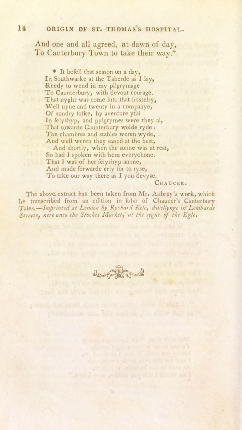 And one and all agreed, at dawn of day, To Canterbury Town to take their way.* * It befell that season on a day, In Southwarke at the Taberde as I lay, •Reedy to wend in my pilgrymage To Caunterbury, with devout courage. That nyght was come into that hostelry, Well nyne and twenty in a companye, Of sondry folke, by aventure yfal Jn felyshyp, and pylgrymes were they al, That towarde Caunterbury wolde ryde : The chambres and stables weren wyde, And well weren they eased at the best, And shortly, when the sonne was at rest, So had 1 spoken with hem everychone. That 1 was of her felyshyp anone, And made forwarde erly for to ryse, To take our way there as I you devyse. The above extract has been taken from Mr. Aubrey’s work, which he transcribed from an edition in folio of Chaucer’s Canterbury Tales.—Imprinted at London by Rychard Ktle, d’wellynge in Lombarde Street!) nere unto the Stoika Market) at the sygne of the Eg/e. Chaucer