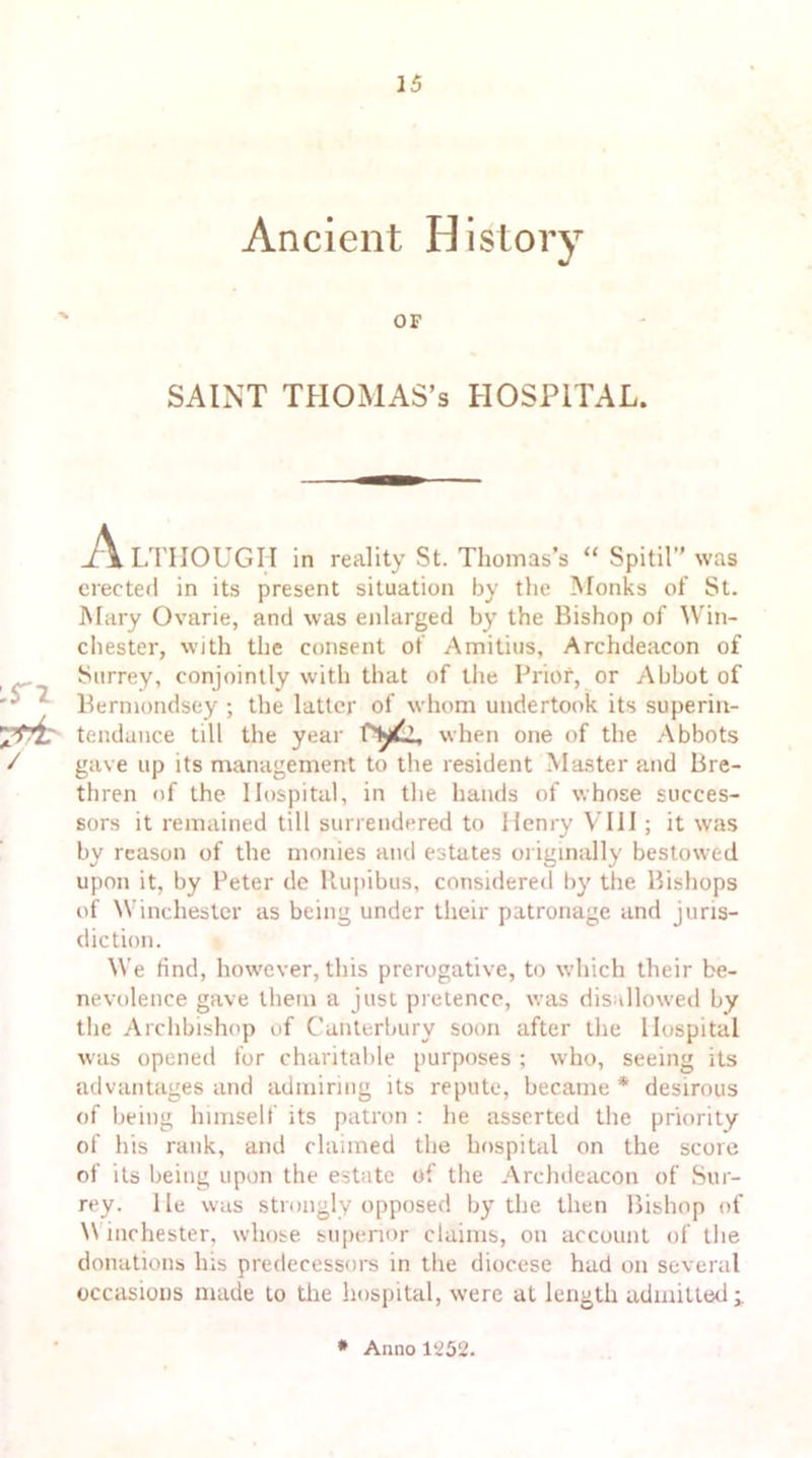 Ancient History OF SAINT THOMAS’S HOSPITAL. in ALTHOUGH in reality St. Thomas’s “ Spitil” was erected in its present situation by the Monks of St. Mary Ovarie, and was enlarged by the Bishop of Win- chester, with the consent of Amitius, Archdeacon of Surrey, conjointly with that of the Prior, or Abbot of Bermondsey ; the latter of whom undertook its superin- tendance till the year ryli, when one of the Abbots gave up its management to the resident Master and Bre- thren of the Hospital, in the hands of whose succes- sors it remained till surrendered to Henry VIII; it was by reason of the monies and estates originally bestowed upon it, by Peter de Rupibus, considered by the Bishops of Winchester as being under their patronage and juris- diction. We find, however, this prerogative, to which their be- nevolence gave them a just pretence, was disallowed by the Archbishop of Canterbury soon after the Hospital w’as opened for charitable purposes ; who, seeing its advantages and admiring its repute, became* desirous of being himself its patron : he asserted the priority of his rank, and claimed the hospital on the score of its being upon the estate of the Archdeacon of Sur- rey. lie was strongly opposed by the then Bishop of Winchester, whose superior claims, on account of the donations his predecessors in the diocese had on several occasions made to the hospital, were at length admitted i * Anno 1252.