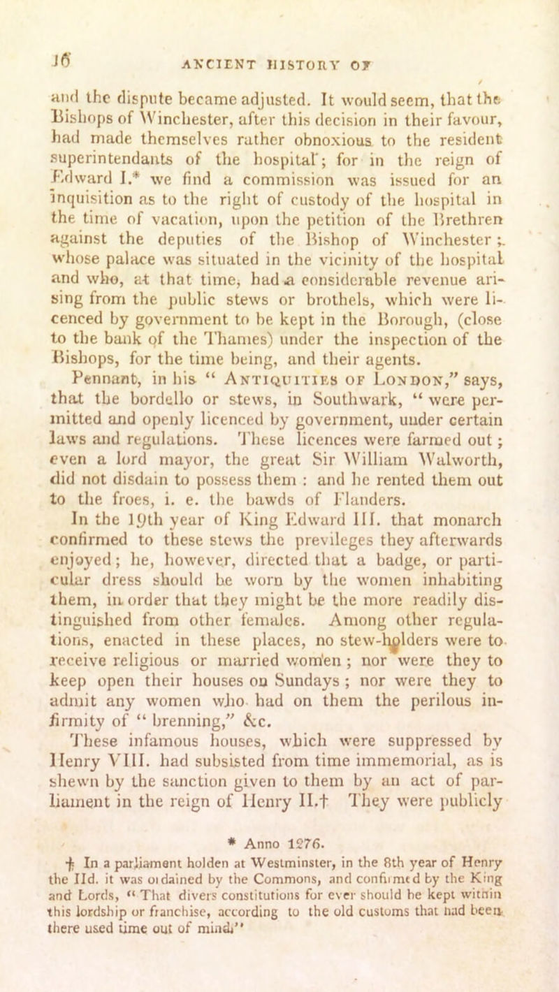 hikI the dispute became adjusted. It would seem, that the Bishops of Winchester, after this decision in their favour, had made themselves rather obnoxious to the resident superintendants of the hospital'; for in the reign of Edward I.* we find a commission was issued for an inquisition as to the right of custody of the hospital in the time of vacation, upon the petition of the Brethren against the deputies of the Bishop of Winchester whose palace was situated in the vicinity of the hospital and who, at that time, had a considerable revenue ari- sing from the public stews or brothels, which were li- cenced by government to be kept in the Borough, (close to the bank of the Thames) under the inspection of the Bishops, for the time being, and their agents. Pennant, in his “ Antiquities of London,” says, that the bordello or stews, in Southwark, “ were per- mitted and openly licenced by government, under certain laws and regulations. These licences were farmed out; even a lord mayor, the great Sir William Walworth, <lid not disdain to possess them : and he rented them out to the froes, i. e. the bawds of Flanders. In the 1.9th year of King Edward III. that monarch confirmed to these stews the previleges they afterwards enjoyed; he, however, directed that a badge, or parti- cular dress should be worn by the women inhabiting them, in order that they might be the more readily dis- tinguished from other females. Among other regula- tions, enacted in these places, no stew-alders were to receive religious or married wom'en ; nor were they to keep open their houses on Sundays ; nor were they to admit any women who had on them the perilous in- firmity of “ brenning,” &c. These infamous houses, which were suppressed by Henry VIII. had subsisted from time immemorial, as is shewn by the sanction given to them by an act of par- liament in the reign of Henry II.f They were publicly # Anno 1276. •fi In a parliament holden at Westminster, in the 8th year of Henry the lid. it was oidained by the Commons, and confront d by the King and Lords, “ That divers constitutions for ever should he kept within this lordship or franchise, according to the old customs that had been there used time out of mini”