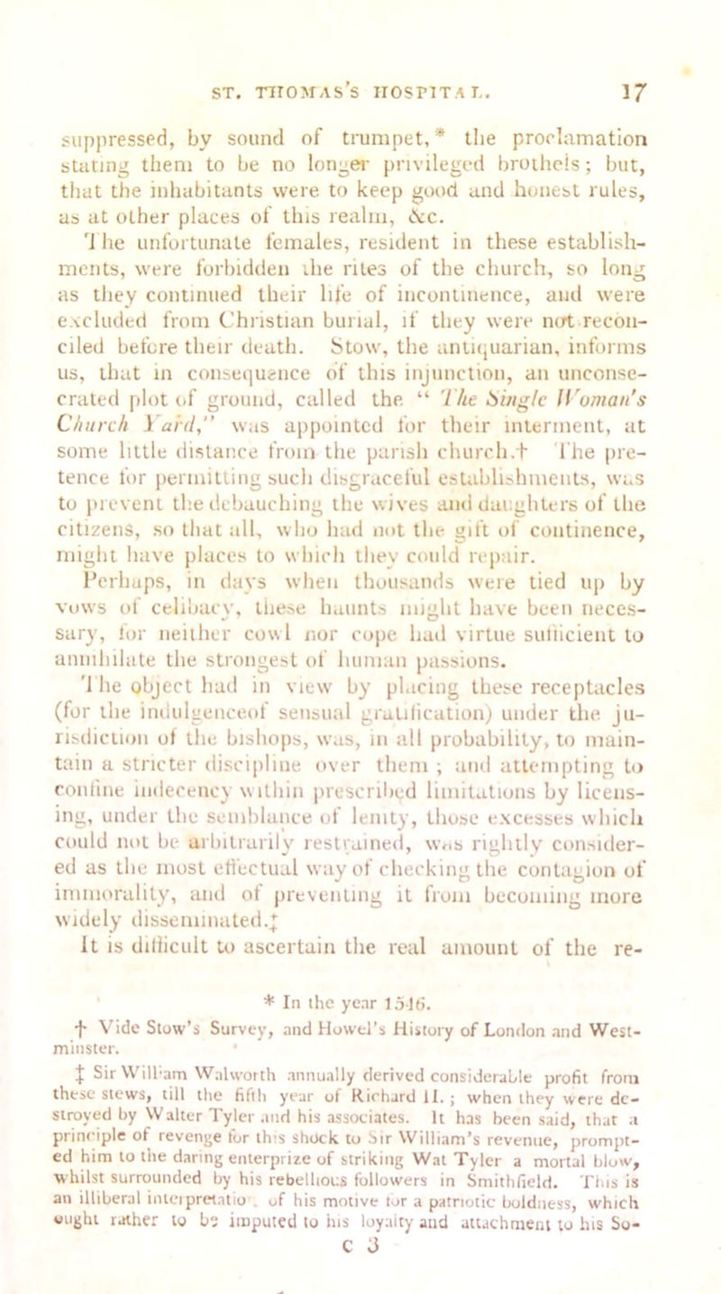 suppressed, by sound of trumpet,* the proclamation stating them to be no longer privileged brothcis; but, that the inhabitants were to keep good and honest rules, as at other places of this realm, <kc. The unfortunate females, resident in these establish- ments, were forbidden ihe riles of the church, so long as they continued their life of incontinence, and were excluded from Christian burial, if they were not recon- ciled before their death. Stow, the antiquarian, informs us, that in consequence of this injunction, an unconse- crated plot of ground, called the “ The Single Woman's C/iurc/i Yard,” was appointed for their interment, at some little distance from the parish church.f The pre- tence for permitting such disgraceful establishments, was to prevent the debauching the wives and daughters of the citizens, so that all, who had not the gift of continence, might have places to which they could repair. Perhaps, in days when thousands were tied up by vows of celibacy, these haunts might have been neces- sary, for neither cowl nor cope had virtue suflicient to annihilate the strongest of human passions. '1 he object had in view by placing these receptacles (for the indulgenceof sensual gratification) under the ju- risdiction of the bishops, was, in all probability, to main- tain a stricter discipline over them ; and attempting to confine indecency within prescribed limitations by licens- ing, under the semblance of lenity, those excesses which could not be arbitrarily restrained, was rightly consider- ed as the most effectual way of checking the contagion of immorality, and of preventing it from becoming more widely disseminated.^ It is difficult to ascertain the real amount of the re- * In the year 1516. f Vide Stow’s Survey, and Howel’s History of London and West- minster. J Sir Will;am Walworth annually derived considerable profit from these stews, till the fifth year of Richard II.; when they were de- stroyed by Walter Tyler and his associates. It has been said, that a principle of revenge tor tics shock to Sir William’s revenue, prompt- ed him to the daring enterprize of striking Wat Tyler a mortal blow, whilst surrounded by his rebellious followers in Smithfield. This is an illiberal interpretatio of his motive tor a patriotic boldness, which ought rather to bs imputed to his loyaity and attachment to his So- C J
