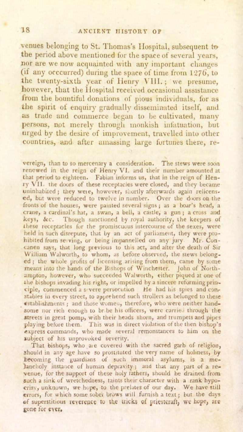 venues belonging to St. Thomas’s Hospital, subsequent to the period above mentioned for the space of several years, nor are we now acquainted with any important changes (if any occcurred) during the space of time from 127b, to the twenty-sixth year of llenry VIII.; we presume, however, that the Hospital received occasional assistance from the bountiful donations of pious individuals, for as the spirit of enquiry gradually disseminated itself, and ns trade and commerce began to he cultivated, many persons, not merely through monkish infatuation, hut urged by the desire of improvement, travelled into other countries, and after amassing large fortunes there, re- vereign, than to so mercenary a consideration. The stews were soon renewed in the reign of Henry VI. and their number amounted at that period to eighteen. Fabian informs us, that in the reign of Hen- ry VII. the doors of these receptacles were closed, and they became uninhabited ; they weie, however, shortly afterwards again relicens- ed, but were reduced to twelve in number. Over the doors on the fronts of the houses, were painted several signs; as a boar’s head, a crane, a cardinal's hat, a swan, a bell, a castle, a gun ; a cross and keys, Sec. Though sanctioned by royal authority, the keepers of these receptacles for the promiscuous intercourse of the sexes, were held in such disrepute, that by an act of parliament, they were pro- hibited from se ving, or being impannelled on any jury Mr- Con- canen says, that long pievious to this act, and alter the death of Sir William Walworth, to whom, as before observed, the stews belong- ed ; the whole profits of licensing arising from them, came by some means into the hands of the Bishops of Winchester. John of North- ampton, however, who succeeded Walworth, either piqued at one of the bishops invading his right, or impelled by a sincere reforming priiv- ciple, commenced a severe persecution He had his spies and corir stables in ev ery street, to apprehend such strollers as belonged to these establishments ; and those women, therefore, who were neither hand- some nor rich enough to br be his officers, were carried through the streets in great pomp, with their heads shorn, and trumpets and pipes playing before them. This was in direct violation of the then bishop’s express commands, who made several remonstances to him on the subject of his unprovoked seventy. That bishops, who aie covered with the sacred garb of religion, should in any age have so prostituted the very name of holiness, by becoming the guardians of such immoral asylums, is a me- lancholy instance of human depravity ; and that any part of a re- venue, for the support of these holy fathers, should be drained from such a sink of wretchedness, taints their character with a rank hypo- crisy, unknown, we hope, to the prelates of our day. We have still errors, for which some sober brows will furnish a text; but the days of superstitious reverence to the uicks of priestcraft, wc hope, are tone for ever.