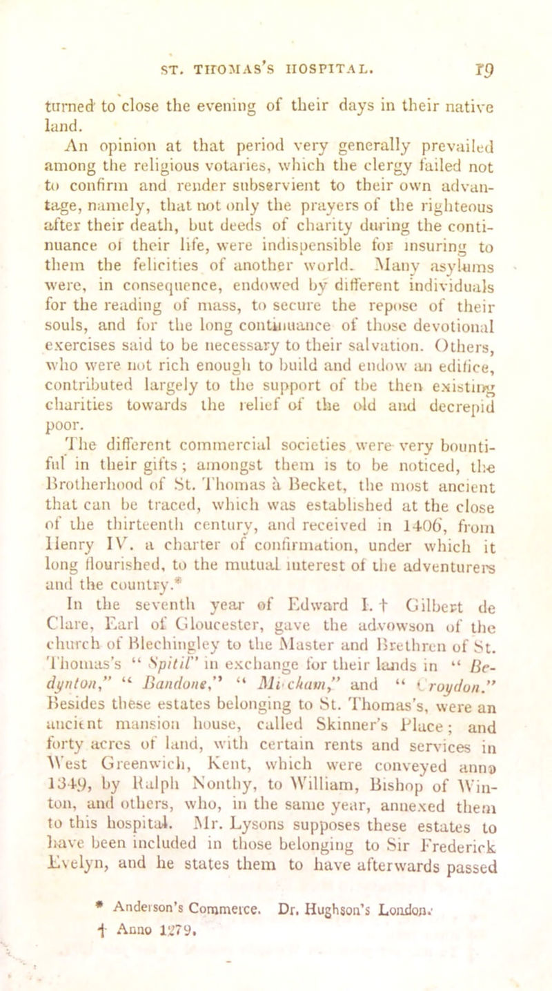 turned' to close the evening of their days in their native land. An opinion at that period very generally prevailed among the religious votaries, which the clergy failed not to confirm and render subservient to their own advan- tage, namely, that not only the prayers of the righteous after their death, but deeds of charity during the conti- nuance oJ their life, were indisuensible for insurinu to them the felicities of another world. Many asylums were, in consequence, endowed by different individuals for the reading of mass, to secure the repose of their souls, and for the long continuance of those devotional exercises said to be necessary to their salvation. Others, who were not rich enough to build and endow an edilice, contributed largely to the support of the then existing charities towards the relief of the old and decrepid poor. The different commercial societies were very bounti- ful in their gifts; amongst them is to be noticed, the Brotherhood of St. Thomas a Becket, the most ancient that can be traced, which was established at the close of the thirteenth century, and received in 1406', from Henry IV. a charter of confirmation, under which it long flourished, to the mutual interest of the adventurers and the country.* In the seventh year of Edward I. t Gilbert de Clare, F.arl of Gloucester, gave the advowson of the church of Blechingley to the Master and Brethren of St. Thomas’s “ Spit it in exchange for their lands in “ Be- dynto/i,” “ Bandone,” “ Mi ckatn” and “ Croydon.” Besides these estates belonging to St. Thomas’s, were an ancient mansion house, called Skinner’s Place; and forty acres of land, with certain rents and services in West Greenwich, Kent, which were conveyed anna 1349, by Ralph Nonthy, to William, Bishop of Win- ton, and others, who, in the same year, annexed them to this hospital. Mr. Lysons supposes these estates to have been included in those belonging to Sir Frederick Evelyn, and lie states them to have afterwards passed # Anderson’s Commerce. Dr. Hughson’s London.’ ■j Anno lU7y,