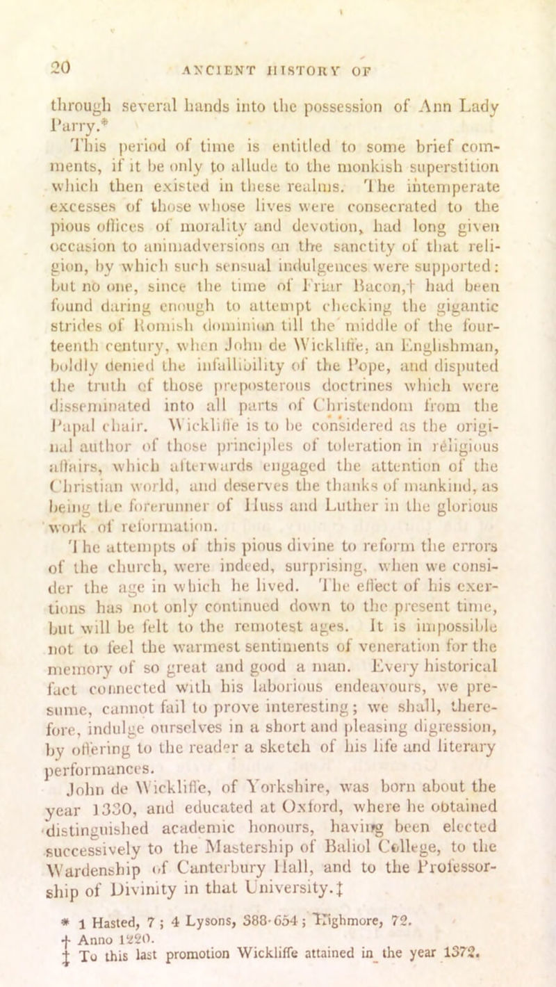 through several hands into the possession of Ann Lady Parry.* This period of time is entitled to some brief com- ments, if it be only to allude to the monkish superstition which then existed in these realms. rl he intemperate excesses of those whose lives were consecrated to the pious offices of morality and devotion, had long given occasion to animadversions oji the sanctity of that reli- gion, by which such sensual indulgences were supported: but no one, since the time of Friar Bacon,t had been found daring enough to attempt checking the gigantic strides of Romish dominion till the middle of the four- teenth century, when John de Wickhti'e, an Englishman, boldly denied the infallibility of the Rope, and disputed the truth of those preposterous doctrines which were disseminated into all parts of Christendom from the Papal chair. W icklilie is to be considered as the origi- nal author of those principles of toleration in religious affairs, which afterwards engaged the attention of the Christian world, and deserves the thanks of mankind, as being tl.e forerunner of lluss and Luther in the glorious work of reformation. '1 he attempts of this pious divine to reform the errors of the church, were indeed, surprising, when we consi- der the age in which he lived. The effect of his exer- tions has not only continued down to the present time, but will be. felt to the remotest ages. It is impossible not to feel the warmest sentiments of veneration for the memory of so great and good a man. Every historical fact connected with his laborious endeavours, we pre- sume, cannot fail to prove interesting; we shall, there- fore, indulge ourselves in a short and pleasing digression, by offering to the reader a sketch of his life and literary performances. John do \\ ickliffe, of Yorkshire, was born about the year 1330, and educated at Oxford, where he obtained distinguished academic honours, haviifg been elected successively to the Mastership of Baliol College, to the Wardenship of Canterbury Hall, and to the Professor- ship of Divinity in that University4 # 1 Hasted, 7 ; 4 Lysons, 388-654; Highmore, 72. •J- Anno 1220. j Xo this last promotion Wickliffe attained in the year 1372.