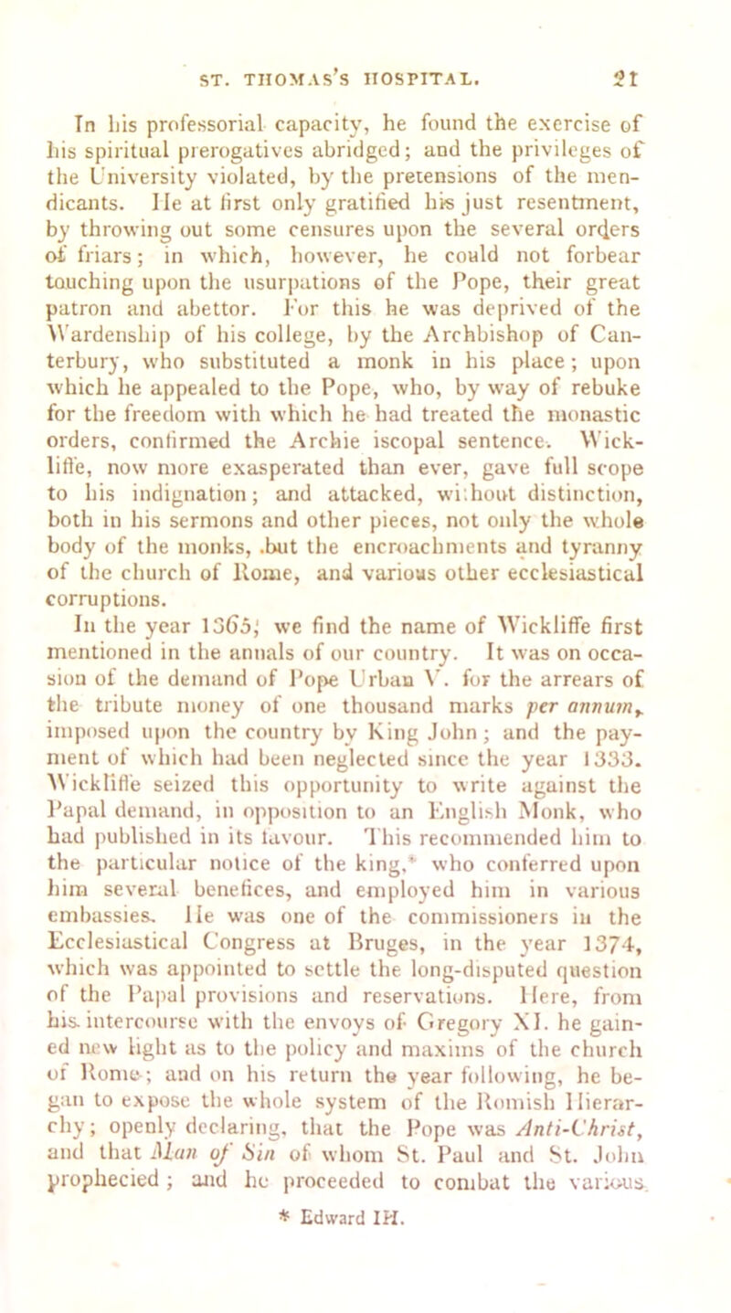 In liis professorial capacity, he found the exercise of his spiritual prerogatives abridged; and the privileges of the University violated, by the pretensions of the men- dicants. lie at lirst only gratified his just resentment, by throwing out some censures upon the several orders of friars; in which, however, he could not forbear touching upon the usurpations of the Pope, their great patron and abettor. For this he was deprived of the Wardenship of his college, by the Archbishop of Can- terbury, who substituted a monk in his place; upon which he appealed to the Pope, who, by way of rebuke for the freedom with which he had treated the monastic orders, confirmed the Archie iscopal sentence. Wick- lifl'e, now more exasperated than ever, gave full scope to his indignation; and attacked, wi.hout distinction, both in his sermons and other pieces, not only the whole body of the monks, .but the encroachments and tyranny of the church of Rome, and various other ecclesiastical corruptions. In the year 1365^ we find the name of Wickliffe first mentioned in the annals of our country. It was on occa- sion of the demand of Pope Urban V. for the arrears of the tribute money of one thousand marks per annumy imposed upon the country bv King John; and the pay- ment of which had been neglected since the year 1333. Wickliffe seized this opportunity to write against the Papal demand, in opposition to an English Monk, who had published in its favour. This recommended him to the particular notice of the king,* who conferred upon him several benefices, and employed him in various embassies, lie w-as one of the commissioners in the Ecclesiastical Congress at Bruges, in the year 1374, which was appointed to settle the long-disputed question of the Papal provisions and reservations. Here, from his intercourse with the envoys of Gregory XI. he gain- ed new light as to the policy and maxims of the church of Rome-; and on his return the year following, he be- gan to expose the whole system of the Romish llierar- chy; openly declaring, that the Pope was Anti-Christ, and that Alan oj Sin of whom St. Paul and St. John propliecied ; and he proceeded to combat the various. * Edward IH.
