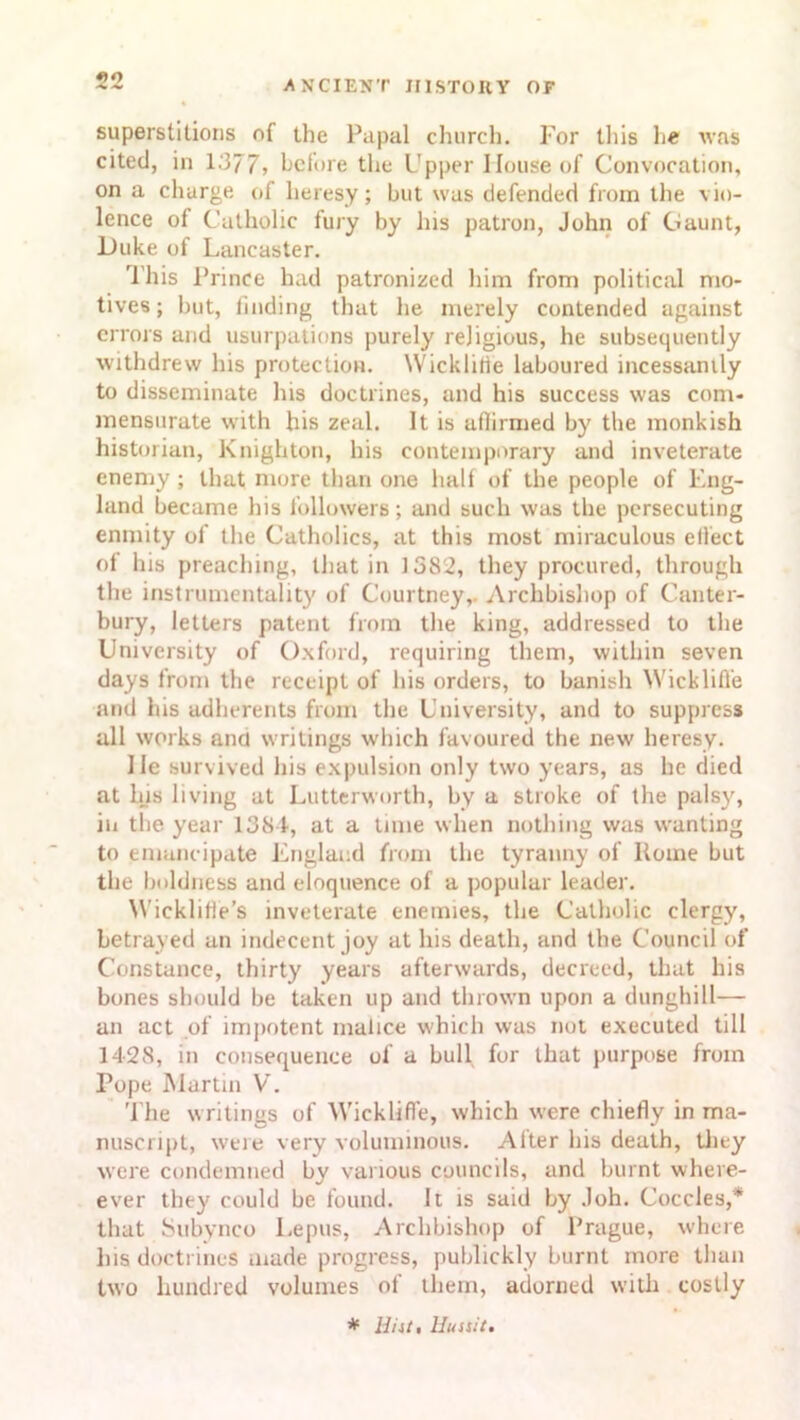 superstitions of the Papal church. For this he was cited, in 1377, before the Upper House of Convocation, on a charge of heresy; but was defended from the vio- lence of Catholic fury by his patron, John of Gaunt, Duke of Lancaster. This Prince had patronized him from political mo- tives; but, finding that he merely contended against errors and usurpations purely religious, he subsequently withdrew his protection. Wicklilie laboured incessantly to disseminate his doctrines, and his success was com- mensurate with his zeal. It is aflirmed by the monkish historian, Knighton, his contemporary and inveterate enemy ; that more than one half of the people of Eng- land became his followers; and such was the persecuting enmity of the Catholics, at this most miraculous effect of his preaching, that in 1382, they procured, through the instrumentality of Courtney,. Archbishop of Canter- bury, letters patent from the king, addressed to the University of Oxford, requiring them, within seven days from the receipt of his orders, to banish Wicklifl'e and his adherents from the University, and to suppress all works and writings which favoured the new heresy. He survived his expulsion only two years, as he died at his living at Lutterworth, by a stroke of the palsy, in the year 1381, at a time when nothing was wanting to emancipate England from the tyranny of Koine but the boldness and eloquence of a popular leader. Wieklifie’s inveterate enemies, the Catholic clergy, betrayed an indecent joy at his death, and the Council of Constance, thirty years afterwards, decreed, that his bones should be taken up and thrown upon a dunghill— an act of impotent malice which was not executed till 1428, in consequence of a bull for that purpose from Tope Martin V. The writings of Wicklifl’e, which were chiefly in ma- nuscript, were very voluminous. Alter his death, they were condemned by various councils, and burnt where- ever they could be found. It is said by Joh. Coccles,* that Subynco Lepus, Archbishop of Prague, where his doctrines made progress, publickly burnt more than two hundred volumes of them, adorned with costly * Hi it, Huait,